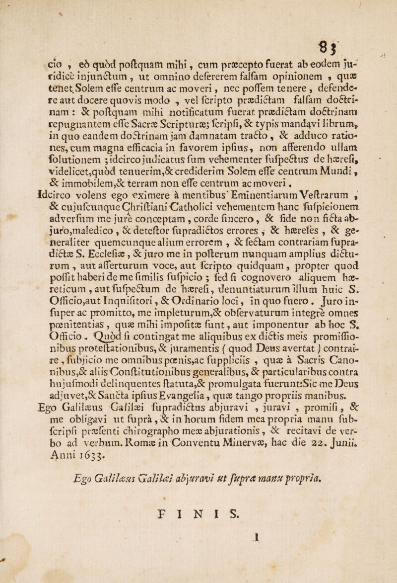 «r ciò , eò quòd poftquam mlhì, cum prxcepto fuerat ab eodem Ju- ridice injunCtum , ut omnino defèrerem faifam opinionem * qu® ttfnet Soiem effe centrum ac moveri, nec poffem tenere , de fende* re aut docere quovis modo vel fcripto prxdiétam faifam doStti- nam : 8c poftqnam mihi notificatum fuerat prxdi&am do&rinam repugnantem effe Sacrai Scripturx; ferìpfi, Se typis mandavi librimi» in quo eandem dofitrinam jam damnatam traóto , Se adduco ratio* nes, curri magna efficacia In favorem ipfms, non afferei!do ullam folutionem ;idcircojudicatusfum vehementer fufpeSlus' de hxrefi, vldelicet,quòd tenuerim,&crediderlm Soiem effe centrum Mundi ? Se immobilem,& terram non effe centrum ac moveri ♦ Idcìrco volens ego exìmere à mentibus* Emlnentiarum Veftrarum , Se cujufcunqueChridiani Catholici vebementem banc fidpieionem adverTum me jure conceptam , corde (incero, Se fide non fi&a ab- jufo,maledico, Se detefior fupradiStos errores Se hserefès , Se ge* neraiiter quemeunquealium errorem , &fe£lam contrariam fupra* diStx S. Ecclefix, Se juro me in pofterum nunquam amplius diólu- uim, aut afferturum voce, aut fcripto quidquam, propter quod poffithaberide me fimilis fufpicio ; fed fi cognovero aliquem hx- reticum , aut fiufpeShim de hxrefi, denuntiaturum ìilum buie S. Officio,aut Inqnifitori, & Ordinario loci, in quo fuero. Juro in* fuper ac promitto, me impleturum,Se obfèrvaturum integre omnes poenitentias , qux mihi impofitoe funt, aut imponentur ab hoc S* Officio, Quiòd fi contingatme aliquibus ex didlis meis promiffio- nibus proteftationibus, Se juramentrs ( quod Deus avertat j contrai¬ re , fubjicio me omnibus poenis,ac fuppliciis , qux à Sacrrs Cano- nibus,& aliisOonflitutionibus generaltbus, 8e particularibus contra hujufmodi delinquentes fi:atuta,& promulgata fueruntrSic me Deus adjuvet,&Sancta ipfiusEvangelia, quae tango propriis tnanibus» Ego Galilxus Ga/ibei fupradiShts abiuravi , juravi , prò mi fi, Se me obligavi ut fiiprà, & in horum fidem meapropria manti fub- fcrìpfì predenti chirographo mex abjurationis, -Se recitavi de ver¬ bo ad verbum. Romx in Convenni Minervx, hac die 22. Junih Anni 1633. Ego Gaitlaus Galilei abiuravi ut fupr a metnu propria, FINIS. .1