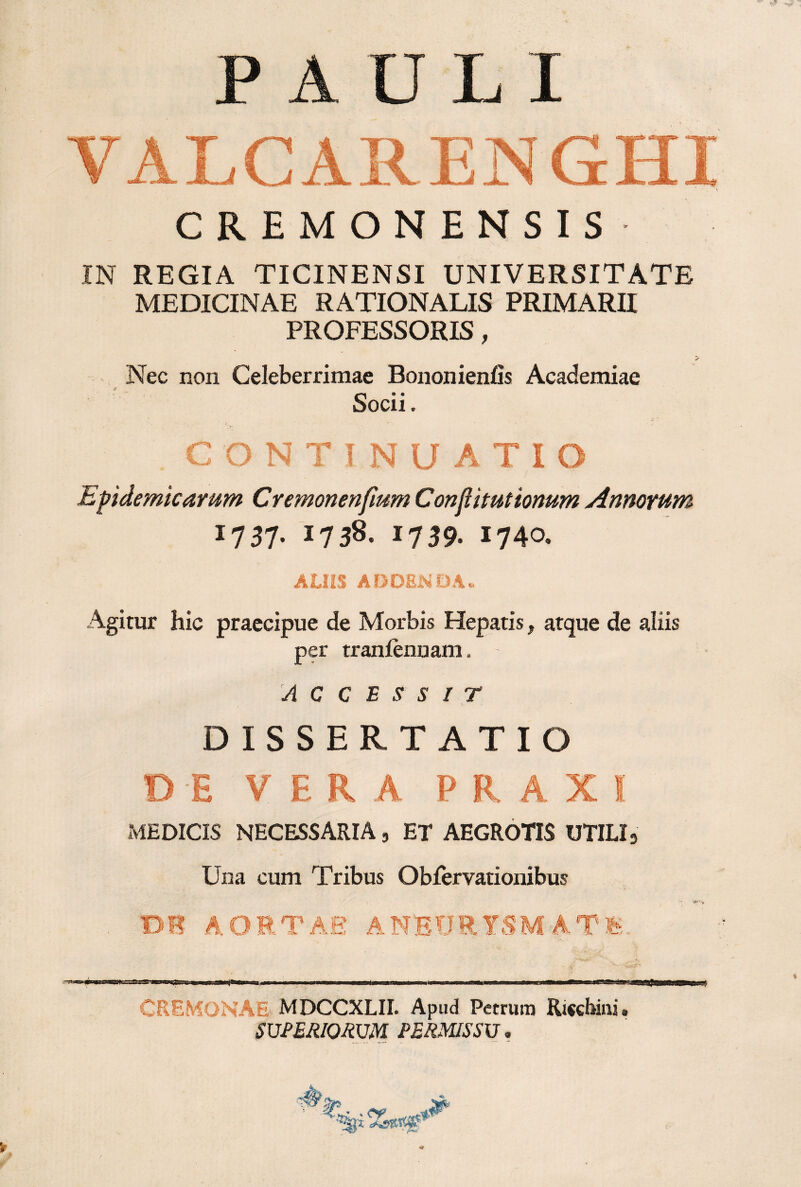 PAULI CREMONENSIS IN REGIA TICINENSI UNIVERSITATE MEDICINAE RATIONALIS PRIMARII PROFESSORIS, Nec non Celeberrimae Bononienfis Academiae Socii. CONTINUATIO Epidemicarum Cremonenfmm Conjlituttonum Annorum 1737- 1738. 1739. 1740. ALIiS ADOBAiOAu Agitur hic praecipue de Morbis Hepatis, atque de aliis per tranfennam. ACCESSIT DISSERTATIO DE VERA PRAXI MEDICIS NECESSARIA, ET AEGROTIS UTILI, Una cum Tribus Oblervationibus BS AORTAE ANEURYSMA TE. CREMONAE MDCCXLII. Apud Petrum Riccbini. SCPERIomm PERMISS\J,