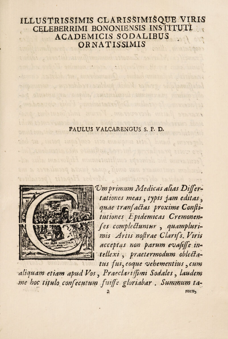 ILLUSTRISSIMIS CLARISSIMISQUE VIRIS CELEBERRIMI BONONIENSIS INSTITUTI ; ACADEMICIS SODALIBUS ORNATISSIMIS . V PAULUS VALCARENGUS S. P. D. Vm primum ]\dedicas alias Diff^er« tat ion es meas, typis jam editas ^ quae tranf alias proxime Confii’- t ut ion es Epidemtcas Cremonen* fes compleliumur ^ quampluri’‘ mis Artis nofirae Clarifs. Viris acceptas non parum evafijfe in» ' teilexi ^ praetermodum obleUa» tus fut ^ eoque vehementius, cum aliquam etiam apud Vos ^ Praedar ifjimt Sodales ^ laudem me hoc titulo confecutum fuiffe gloriabar . Summum ta»