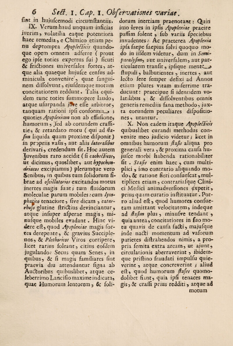 fiat in hujufccmodi circiimftaiitiis. dorum inertiam pracnotatM: Qiiin IX* Verum haud iitiquam inficias iverim 5 volatilia eaqiie potentiora hacG remedia*) e Chimico etiam pc- nu deprompta Afopleiiias quando¬ que opem omnem adferre ( prout ego ipfe toties expertus fui ) ficiiti & frictiones univerfales fortes*) at¬ que alia quaeque hiijufcc cenfus ad¬ minicula convenire'5 quae fangiii- nem diifolvunt^ cjufdemqiie motum concitatiorem reddunt. Talia equi¬ dem tunc toties fummoperc laudo3 atque ufurpanda jfkc effe arbitror^ tanquam rationi ipfi conformia_3 s quoties Apop/extam non ab effufiotie^ humorum 5 ,led ab eorundem cralli- tic3 & retardato motu ( qui ad fla* fm liquida quam proxime difponit) in propriis vafis^ aut aliis lateralibus derivari3 credendum fit. Hoc autem Juvenibus raro accidit ( fi ca^heiims^ ut dicimus 3 quoslibet 3 znt hypochon* driacos excipiamus) plerumque vero Senibus3 in quibus tum folidorum fi¬ brae ad ojcillatorios excitandos motus inertes magis funti tum fluidorum molcculae parum mobiles:cum lym* fhaucQ tenaciore 3 five dicam 3 catar* irhejo glutine ftric3:ius devinciantur 3 atque infuper afperac magis 3 mi- nuiquc mobiles evadant. Hinc vi¬ dere cfl:3quod Apoplexiae magis for¬ tes derepente 3 & gravius Succiple- 110S3 & Plethoricos Viros corripere 3 licet rarius foleant5 citius eofdcm jugulando: Secus quam Senes 3 in quibus 3 & fi magis familiares fiat praevia diu attenduntur figna ab AuCloribiis quibuslibct3 atque ce¬ leberrimo Lancifio maxime indicata3 quae Humorum lentorem 3 &: foli- imo ‘leves in ipfis Apoplexiae praeire paflim folcnt 3 fub variis fpeciebus invadentes : Ac praeterea Apoplexia ipfafaepc faepius folvi quoquo mo¬ do in iifdem videtur 3 dum in Semi* paralyfm-y aut univcrfalem5 aut par¬ ticularem tranfit 3 ipfiqiie iiientc^^ ftupidi 3 balbutientes 3 inertes 3 aut lecio fere femper defixi ad Annos etiam plurcs vjtam miferrimc tra¬ ducunt: praecipue fi identidem vo¬ latilibus 3 & diflblventibus omnis generis remediis fanamethodo3 jux¬ ta eorundem peculiares difpofitio- ncsi utantur. X. Non eadem itaque ApopleElicis quibuslibet curandi methodus con¬ venire meo judicio videtur; licet in omnibus humorum flafts aliqua pro generali vera 3 & proxima caiifa hu- jiifce morbi habenda rationabiliter fit . Ktafis enim haec 3 cum multi¬ plici ,5 imo contrario aliquando mo¬ do 3 & ratione fieri confuefeat 3 mul¬ tiplices etiam 3 contrariaique Clini¬ ci Medici animadverfiones ^xpetit^ prius quam curatio iaftkuatur . Por¬ ro aliud efl:3 quod humores confue- tam amittant velocitatem3 indeque ad Hafim plus 3 minufve tendant 3 quia antea 5 concitatiores in fuo mo¬ tu quavis de caiifa fadti 3 majufque inde nacTi momentum ad vaforum parietes diftrahendos nimis3 a pro¬ pria femita extra aream3 ut ajLint3 circulationis aberraverint 3 ibidem- que priftino fraudati impiilfu quie¬ verint 3 atque concreverint ; aliud cft:3 quod humorum ^afes quoitio- dolibet fiant3 quia ipfi tenaces ma¬ gis 3 & cralli prius redditi 3 atque ad motum