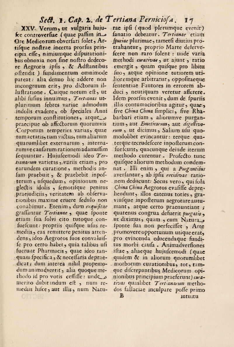 XXV. Verum 5 iit vulgaris hu;u- fce coatroverfiae (quae pafliin Orc Medicorum obvcrlari folet^ Ar- tifqiie noftrac incerta prorfus prin¬ cipia ciTe5 nimiumqiie difputationi- bus obnoxia non fine noftro dedeco¬ re Aegrotis ipfis 5 & Adftantibus oflcndit ) fundamentum omnimode pateatalia denuo hic addere non incongruum erit 5 pro diriorum il- luftratione. Cuique notum eft^ ut alibi fuliiis innuimus? 'Tertianas ut- plurimum febres variae admodum indolis evadere? ob fpeciales Anni temporum conftitutiones? atque^o praecipue ob affecftorum quorumvis •Corporum temperies varias? quae tum aetatis? tum vjdlus? tum aliarum quarumlibet externarum 5 interna- rumvecaufarum rationem adamuflim fequuntur. Hujufcemodi ideo Ter¬ tianarum varietas ?^ariis etiam 5 pro earundem curatione? methodis an- fam praebuit 5 & praebebit inpof- terum 5 ufquedum 5 opinionum ne¬ glegis idolis ? femotjlque penitus .praejudiciis? veritatem ab obferva- tionibus maxime eruere fcdiilo non conabimur. Etenim? dum exqwfttae graflTantur Tertianae 9 quae Ipontc etiam fua folvi cito tutoque con- fucfciint: propriis [quifque ufus re¬ mediis? eas remittere penitus atten¬ dens? ideo Aegrotos fuos convaluif- fe pro certo habet? quia talibus ufi fuerunt Pharmacis? quae ideo tan- • quam fpecifica ? & necelfaria deprae- dicati dum interea nihil propemo- dum animadvernt ? alia quoque me¬ thodo id pro votis ceflifle: unde_^ merito dubitandum eft ? num re¬ mediis hifcc ? aut illis? num Natu¬ rae ipfi (quod plerumque evenit) fanatio debeatur. Tertianae etiam fpurtae plurimae? tametfi diutius pro¬ trahantur? proprio Marte deferve- fcere non raro folent : unde varia methodi eurativae^ ut ajunt ? ratio emergit ? quam quifque pro libitu fuo? atque opinione tutiorem uti- Jioremque arbitratur? oppofitaequ^ fententiac Fautores in errorem ab¬ duci ? neutiquam veretur affercre* Idem prorfus evenit ? dum de fpuriis illis contumacioribus agitur? quae? {\vt China Chma CiinpVici^ five Rha- barbari etiam ? aliorumve purgan¬ tium? aut Emeticorum^ aut dtgeliiva- rum ? ut dicimus ? Salium ufii quo- modohbet evincantur: terque qua- terquerecrudefeere inpoftcrumcon- fuefeunt? quacunque deinde iterum methodo curentur . Profedio tunc quifque aliorum methodum condem¬ nat . Illi enim ? qui a Purgantibus a ver fantur ? ab ipfis recidivae ratio¬ nem deducunt.* Secus vero? quifola Qhina Qhina Aegrotos evafifle depre^ hendunt? illos eatenus toties ? gra¬ vi ufque inpoftcrum aegrotare autu¬ mant? atque certo praenuntiant ; quatenus congrua defuerit purgatio ? ut diximus? quam ? cum Natura^j Iponte fua non pcrfeciflet ? Arte .promovere opportunum utique erat? pro evincenda educendaque fundi- lus morbi caufa . Animadverfiones iftac ? ahaeque hujufcemodi f quae quidem & in aliorum quorumlibet - morborum curationibus? tot? tam- que difcrepantibus Medicormii opi¬ nionibus principium praeferunt) cura^ tivas quaslibet Tertianarum metho¬ dos fallaciae inculpare pofte primo B jntuitii