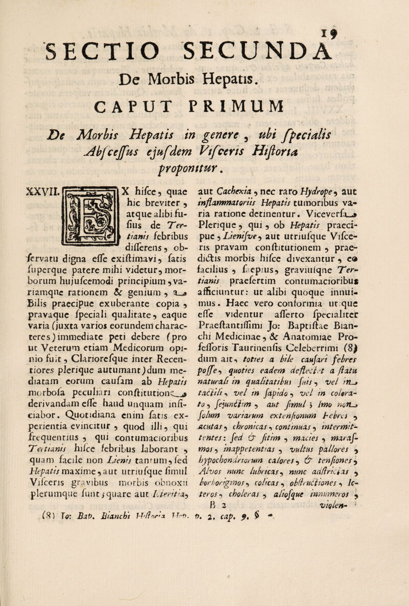 SECTIO secunda’ » De Morbis Hepatis. CAPUT PRIMUM T)e M.orbis Hepatis in genere , uhi fpedalis Abfcejfus ejufdem Vtfceris Hifiorta proponitur. , XXVTI.f^-—n... hilce, quae hic breviter 9 atque alibi fii- fius dc 7rr- Han/s febribus dillerens 5 ob- /ervatu digna eflfe exiftimavi^ fatis fuperque patere mihi videtur^ mor¬ borum hujufccmodi principium 5va- riamqnc rationem & genium 5 Bilis praecipue exuberante copia ^ pravaque fpeciali qualitate 5 eaque varia (juxta varios eorundem charac¬ teres) immediate peti debere fpro ut Veterum etiam Medicorum opi¬ nio fuit 5 Clariorefqiie inter Receii- tiores plcrique autumant)dum me¬ diatam eorum caufam ab Hepatts morbofa peculiari conftitutionc_^ derivandam elle haud unquam inn- ciabor, Qiiotidiana enim fatis ex¬ perientia evincitur 5 quod illi 5 qui frequentius 5 qui contumacioribus IT en unis hifcc febribus laborant ^ qu am facile non Lienis tamum^fed Hepatis maxime a ut utriufque fimul Vilceris gravibus morbis obnoxii plerumque funtiqiiare aut LJeritia^ aut Cachexia 5 nec raro Hydropeaut inflammatoriis Hepatis tumoribus va¬ ria ratione detinentur. Viceverft-j Plerique 5 qui 5 ob Hepatis praeci¬ pue 5 Z/ew//z/f ^ aut utnulque Vifce- ris pravam conftitutionem ^ prae¬ ductis morbis hifcc divexantur 9 c® facilius 5 facpius^ graviulqne Ter- tianis praefertim contumacioribus afficiuntur: ut alibi quoque innui¬ mus. Haec vero conformia ut;que elfc videntur afferto fpecialitcr Praeftantiflimi Jo: Baptiftae Bian- chi Mcdicinac5& Anatomiae Pro- fefforis Taurinenfis Celeberrimi (8) dum ait«> tottes a bile caufari febres pojfe^ quoties eadem deflecin a flatu naturali in qualitatthui fuis ^ vel tatiili •» vel tn fapldo 5 vel m colora- to 5 fejunlim 5 aut ftmul 5 Imo mn^ folum variarum extenjionum hebres 5 Acutas*^ chronicas-^ continuas•y intermit¬ tentes x fed & fitim , macies ^ maraf- mos^ Inappetenttas 3 vultus pkllores ^ hypochondriorum calores^ & tenfiones^ Alvos nunc lubricas nunc addricias ^ borhorigmos y colicas y obdrutttones y le¬ ter os y choleras y aliofque mnumeros ^ B 2 violen- '