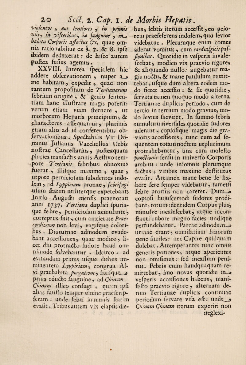 Violentos 5 tn vifceriiiff»^ m fanguine 5 mt lentiores 5 tn primis bus^ febris itcfuin acccffit ^co pejo¬ rem praefeferens indolemj qiid levior videbatur . Plerumque enim comes aderat vomitus 9 cum cardtalgicispaf- ftonibus. Quotidie in vefperis invalc- fcebat 3 modico vix praevio rigorc> & aliquando nullo: augebatur ma¬ gis nodiu, & mane paululum remit¬ tebat 5 ufque dum altera eodem mo¬ do fieret acceflio : & fic quotidie 5 fervata tamen quoquo modo alterna Tertianae duplicis periodo ^ cum de tertio in tertium modo graviusj mo¬ do levius (aeviret. In fummo febris tumultu Liniverfales quotidie ludores aderant 5 copiofique magis die gra¬ vioris accelfionis 5 tunc cum ad fe- quentem totam nodtem utplurimum protrahebantur 5 una cum molefto punilionis feiifii in univerfo Corporis ambitu : unde inlomnis plerumque fa£tus 9 viribus maxime deftitutus evafit. Attamen mane bene fe ha¬ bere fere femper videbatur 9 tametli febre prorfus non careret, Duni-^ copiofi huiufcemodi fudores prodi¬ bant^ totum identidem Corpus plus^ minufve incalefcebat^ atque incon- ftanti rubore magno facies undique perfundebatur. Parcae admoduni-.» urinae erant 9 omnifariam fanorum penefimiles: nec Capite quidquam dolebat.Attemperantes tunc omnis generis porioncs9 atque aperientes non omifimus : fed ineaflfum peni¬ tus. Febris enim haudquaquam re¬ mittebat 9 imo novas quotidie irL^ vefperis accefliones habens9 mani- fefio praevio rigore 9 alternam dc- nuo Tertianae duplicis continuae periodum fervare vifa eft: unde_3 Chinam Qhmam iterum experiri non neglexi- habitu Corporis affe^us &c» quae om¬ nia rationabilius ex $. 7. 8c 8. ipfc ibidem deduxerat : de hifce autem poftea fufius agemus. XXVIIL Interea fpeciaJem hic addere obfervationem 9 nuper a_j me habitam 9 expedit 9 quae non tantum propofitam de Terhanarum febrium origine 9 & genio fenten- tiam hanc illuftrare magis poterit: verum etiam viam fternere 9 ut morborum Hepatis principium9 & .characfteres aflequamur 9 plurimis ptiam aliis ad id conferentibus ob^ /crvatioiiibus . Spectabilis Vir Do- trmnis Julianus Vacchellus Urbis noftrac Cancellarius 9 pofteaquain pluries tranfadlis annis Aeftivo tem¬ pore T^ertianis febribus obnoxius fuerat 9 illifque maxime 9 quae 9 iitpote perniciofam fubolentes indo¬ lem 9 ad Lypptriam pronae 9 febrifugi ufum ftatim utiliterqiie expetebant> Initio Augufti menfis praenotati anni 1737. Tertiana duplici /piiria- que febre9 perniciofam aemulante9 correptus fuit 9 cum anxietate Prae^ cordiorum non levi 9 vagifque dolori¬ bus . Diuturnae admodum evade¬ bant acce(rioncs9 qiiae niodico9 li¬ cet diu protrad:o (udore haud om¬ nimode folvebauttir . Idcirco 9 ad evirandam primis ufqiic diebus im¬ minentem Lypptriam-i congrua Al¬ vi praehabira purgatione^ iatifque_o prius ediidto fanginne9 ad Chmain, chinam ilJico confugi 9 quam ipfi alias faiifto femper omine praefenp- feram : unde febri immunis ftar.m evafit. Tribus autem vix claplisdie-