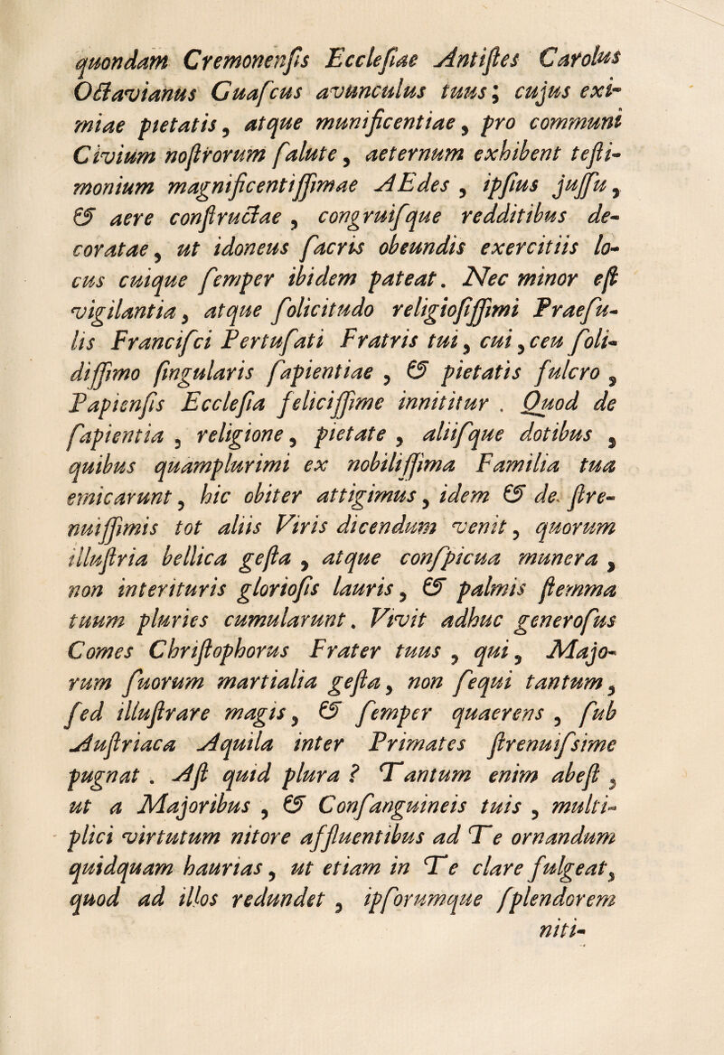 quondam Cremonenfis Ecclefiae Antifles Cafolus 06lavianus Cuafcus avunculus tuus; cujus exi¬ miae pietatis, atque munificentiae, pro communi Civium nofirorum falute, aeternum exhibent tefii- monium magnificentiffmae A Edes , ipfius jujfiu, QT aere confiruAae, congruifque redditibus de¬ coratae , idoneus facris obeundis exercitiis lo¬ cus cuique femper ibidem pateat. Nec minor e fi vigilantia} atque folicitudo religio fiffimi Praefu- lis Francift:i Pertufati Fratris tui} cui, ceu f oli¬ di ffimo fwgularis fapientiae , (3 pietatis fulcro s Fapisnfis Ecclefia f eliciffime innititur . Quod de Capientia , religione, pietate , aliifque dotibus $ quibus quamplurimi ex nobilifjima Familia tua emicarunt, hic obiter attigimus, /V/m fire- nuiffimi s tot aliis Viris dicendum venit, quorum illufiria bellica gefia , atque confpicua munera , interituris gloriofis lauris, 0 palmis fiemma tuum pluries cumularunt. %!>/'/' adhuc generofus Comes Chnfiophorus Frater tuus , , Majo¬ rum fiuorum martialia gefia, fequi tantum 5 /W illufirare magis, femper quaerens , Aufiriaca Aquila inter Primates firenuifsime pugnat . -<^/2 ? T*antum enim abefi } ^ Majoribus , Confanguine is tuis , multi¬ plici virtutum nitore affluentibus ad Te ornandum quidquam haurias, ut etiam in Te clare fulgeats quod ad illos redundet , ipforumque fplendorem niti-