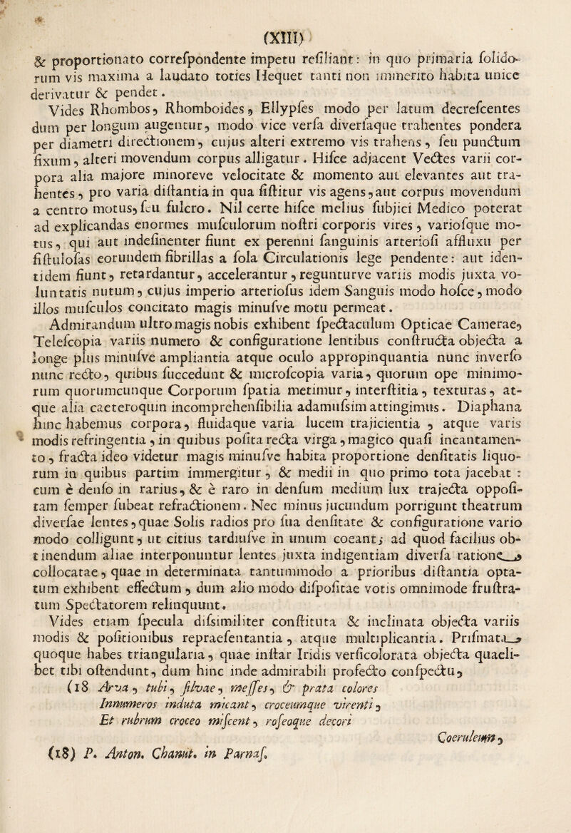 & proportionato correfpondente impetu refiliant: in quo primaria folido rum vis maxima a laudato toties Hequet tanti non immerito habita unice derivatur & pendet. Vides Rhombos 5 Rhomboides 9 Ellypfes modo per latum decrefcentes dum perlongum augentur? modo vice verfa diverfaque trahentes pondera per diametri directionem? cujus alteri extremo vis trahens ? feu punitum fixum 9 alteri movendum corpus alligatur. Bifce adjacent Vectes varii cor¬ pora alia majore minoreve velocitate & momento aut elevantes aut tra¬ hentes*) pro varia difiantiain qua fiftitur vis agens?aut corpus movendum a centro motus? feli fulcro. Nil certe hifce melius fubjici Medico poterat ad explicandas enormes mufcuiorum noflri corporis vires ? variofque mo¬ tus*) qui aut mdefinenter fiunt ex perenni fanguinis arteriofi affluxu per fiftuiofas eorundem fibrillas a fola Circulationis lege pendente: aut iden¬ tidem fiunt5 retardantur*, accelerantur ? regunturve variis modis juxta vo¬ luntatis nutum 5 cujus imperio arteriofus idem Sanguis modo hofce?modo illos mufculos concitato magis minufvemotu permeat. Admirandum ultro magis nobis exhibent fpedaculum Opticae Camerae? Telefcopia variis numero & configuratione lentibus conftruda objeda a longe plus minulve ampliantia atque oculo appropinquantia nunc inverfo nunc redo 5 qiribus fuccedunt & microfcopia varia ? quorum ope minimo¬ rum quorumcunque Corporum fpatia metimur ? interftitia ? texturas? at¬ que alia caeteroquin incomprehenfibilia adamufsim attingimus. Diaphana hinc habemus corpora? fluida que varia lucem trajicientia ? atque varis modis refringentia ? in quibus pofitareda virga ? magico quafi incantamen¬ to 5 frada ideo videtur magis minufve habita proportione denfitatis liquo¬ rum in quibus partim immergitur ? & medii in quo primo tota jacebat : cum e denfo in rarius?& e raro in denfum medium lux trajeda oppofi- tam femper fubeat refradionem. Nec minus jucundum porrigunt theatrum diverfae lentes? quae Solis radios pro fua denfitate & configuratione vario modo colligunt? ut citius tardmfve in unum coeant; ad quod facilius ob¬ tinendum aliae interponuntur lentes juxta indigentiam diverfa ratione. ,% collocatae ? quae m determinata tantummodo a prioribus di flantia opta¬ tum exhibent effedum ? dum alio modo difpofitae votis omnimode fruftra- tum Spedatorem relinquunt. Vides etiam Ipecula difsimiliter conflatura & inclinata objeda variis modis & politionibus repraefentantia ? atque multiplicantia. Prifmata__* quoque habes triangularia? quae inflar Iridis verficolorata objeda quaeli¬ bet tibi oftendunt? dum hinc inde admirabili profedo confpedu? (l8 Arva ? tubi? filvae? meffes? & prata colores Innumeros induta micant ? croceumque virenti ? Et rubrum croceo mifcent ? rofeoque decori M) P. Anton. Chanut• m Parnaf, Qoerulewn ?