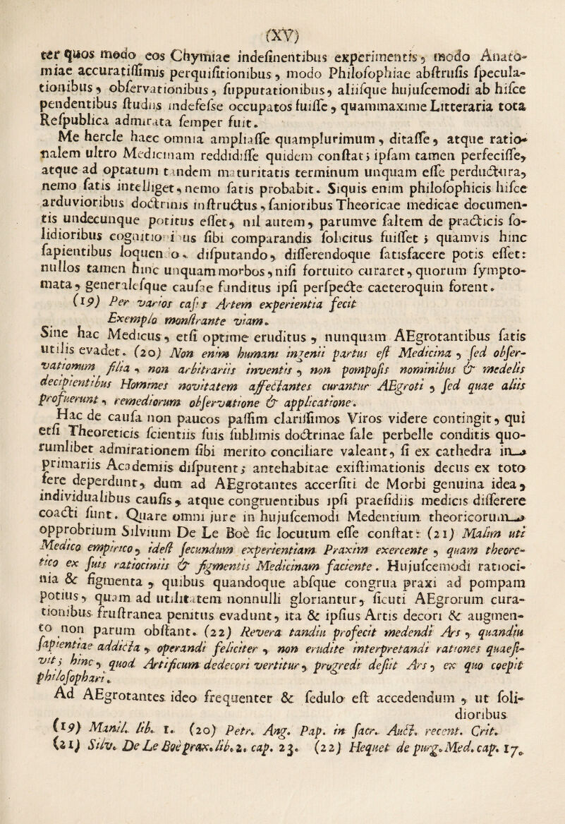 tzt q^os modo eos Chymiae indefineritibus experimentis 5 modo Anate- miae accuratiffimis perquifitionibus 5 modo Philofophiae abftrufis fpecula- tioaibus^ obfervationibus •> fiippu tat ion ibus? aliifque hujufcemodi ab hifce pendentibus ftudiis mdefefse occupatos fmfle ? quammaxime Litteraria tota Re/publica admirata femper fuit* Me hercle haec omnia amplia (Te quamplurimum y dita fle 5 atque ratio* tialem ultro Medicinam reddidnTe quidem confiat j ipfam tamen perfecifle* atque ad optatum tandem maturitatis terminum unquam efle perdudbura* nemo fatis inteiiiget^ nemo fatis probabit . Siquis enim philofophicis hifce arduvioribus dodtrmis inftrudtus fanioribus Theoricae medicae documen¬ tis undecunque potitus effet* nil autem 5 parumve faitem de practicis io- liaioribus cognitio i us fibi comparandis foheitus fuilfet j quamvis hinc fapientibus Joqucn o. difputando^ diflerendoque fatisfacere potis eflet: nullos tamen hinc unquam morbos ?nifi fortuito curaret* quorum fympto- mata5 generalefquc caufae funditus ipfi perfpedte caeteroquin forent «. (19) Per vanos cafs Artem experientia fecit Exemplo monile ante viam* Sine hac Medicus * etfi optime eruditus * nunquam AEgrotantibus fatis uti Jis evadet. (20) Non ewm humani indenti partus ejl Medicina y fed obfer- vatiomm^ filta % non arbitrariis inventis y non pompajis nominibus (? medelis decipientibus Homines novitatem affetlantes curantur AEgroti y fed quae aliis profuerunt % remediorum obfervatwne & applicatione. Hac de caufa non paucos paflim clariilimos Viros videre contingit y qui etu Thcoreticis (ciemus fuis iubhmis dodtrinae fale perbelle conditis quo- rumlibet admirationem fibi merito conciliare valeant 5 fi ex cathedra in—* primariis Academiis difpurenti antehabitae exiftimationis decus ex toto fere deperdunt* dum ad AEgrotantes accerfiti de Morbi genuina idea* individuahbus caufis* atque congruentibus ipfi praefidiis medias dififerere coacli funt. Quare omni jure in hujufcemodi Medentium theoricorum-*? opprobrium Silvium De Le Boe fic locutum effe confiat : (21) Malim uti Meaico empirico y ided fecundum experientiam Praxnn exercente y quam theore- *tco ex fui* ratiociniis & figmentis Medicinam faciente. Hujufcemodi ratioci¬ nia &r figmenta y quibus quandoque abfqiie congrua praxi ad pompam potius*, quam ad utilitatem nonnulli gloriantury Acuti AEgrorum cura¬ tionibus fruftranea penitus, evadunt* ita & ipfius Artis decori Sc augmen¬ to non parum obfiant. (22) Revera, tandiu profecit medendi Ars y quandin japientiae additi a y operandi feliciter y non erudite interpretandi rationes quaeji- vit y hinc y quod, rirtificum dedecori vertitur y progredi defiit Ars y ex quo coepit phi/ofophari... Ad AEgrotantes ideo frequenter & fedulo eft accedendum y ut foli- dioribus (*9) MamL Hb. l. (20) Petr. Ang. Pap. in facr. Auli, recent. Crit. (i IJ S UVt De Le Eoe prox* lib* 2 * cap. 2$. (22) Hequet de purgo Med. cap. 1 jc