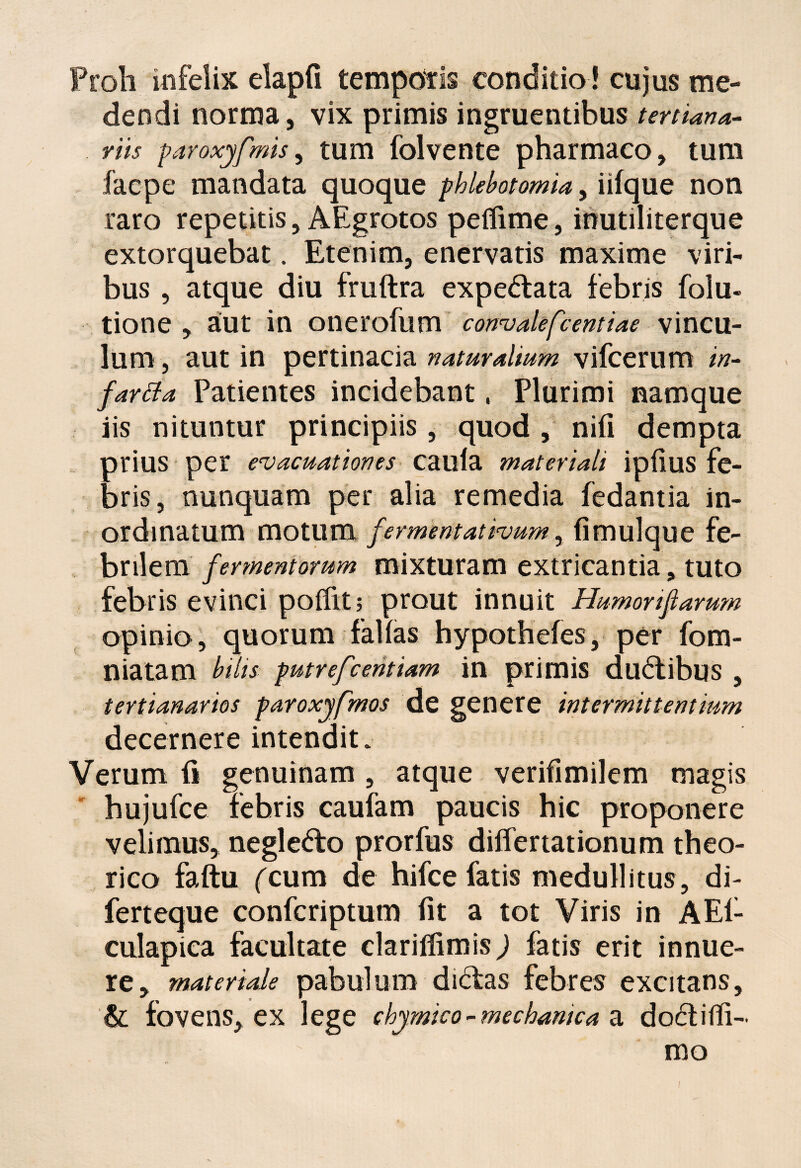 Proli infelix elapfi temporis conditio ! cujus me¬ dendi norma, vix primis ingruentibus tertiana- riis paroxyfmis, tum folvente pharmaco, tum facpe mandata quoque phlebotomia, iifque non raro repetitis, AEgrotos peflime, inutiliterque extorquebat. Etenim, enervatis maxime viri¬ bus , atque diu fruftra expe&ata febris folu- tione , aut in onerofum convalefcentiae vincu¬ lum , aut in pertinacia naturalium vifcerum /#- fartfa Patientes incidebant, Plurimi namque iis nituntur principiis, quod , niii dempta prius per evacuationes cauia materiali ipfius fe¬ bris, nunquam per alia remedia fedantia in¬ ordinatum motum /ermentativum, iimulque fe¬ brilem fermentorum mixturam extricantia, tuto febris evinci polfit; prout innuit Humorifiarum opinio, quorum fallas hypothefes, per fom- niatam bilis putrefcehtiam in primis dualibus , tertianarios paroxyfmos de genere intermittentium decernere intendit* Verum ii genuinam , atque verifimilem magis hujufce febris caufam paucis hic proponere velimus, neglefro prorfus differtationum theo- rico faftu (cum de hifce fatis medullitus, di- ferteque confcriptum iit a tot Viris in AEi- culapica facultate clariffimisj fatis erit innue¬ re, materiale pabulum didfcas febres excitans, & fovens, ex lege chymico - mechanica a do£t i (li¬ mo