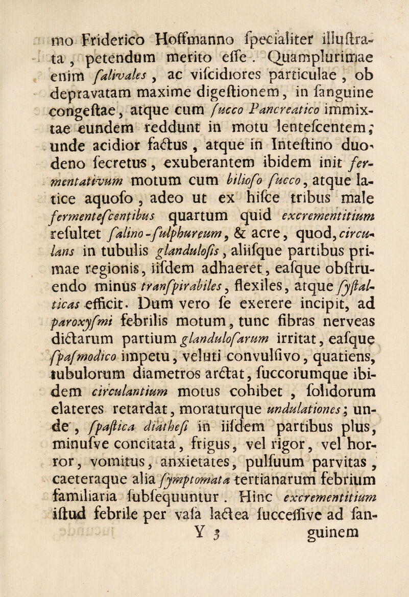 mo Friderico Hoffmanno fpeciafiter illuftra- ta , petendum merito elfe . Quamplurimae enim falivales y ac vifcidiores particulae , ob depravatam maxime digeftionem, in fanguine congeftae, atque cum fucco Pancreatico immix¬ tae eundem reddunt in motu lentefcentem; unde acidior fa&us , atque in Inteftino duo^ deno fecretus, exuberantem ibidem init fer- mentativum motum cum btliofo fucco y atque la¬ tice aquofo 5 adeo ut ex hifce tribus male fermentefcentibus quartum quid excrementitium refultet falino-fuiphureum 9 & acre, quod,circu* Uns in tubulis glandulofis, aliifque partibus pri¬ mae regionis, iifdem adhaeret, eafque obftru- endo minus tranfpirabiles, flexiles, atque fyft*l~ tkas efficit. Dum vero fe exerere incipit, ad paroxyfmt febrilis motum, tunc fibras nerveas di&arum partium glandulofarum irritat, eafque fpafmodico impetu, veluti convulfivo, quatiens, tubulorum diametros ar&at, fuccorumque ibi¬ dem circulantium motus cohibet , folidorum elateres retardat, moraturque undulationes; un¬ de , fpajlica dtdthefi in iildem partibus plus, minufve concitata, frigus, vel rigor, vel hor¬ ror , vomitus, anxietates, pulfuum parvitas, caeteraque alia fymptomata tertianarum febrium familiaria fubfequuntur . Hinc excrementitium iftud febrile per vaia la&ea lucceflive ad fan- Y 3 guinem