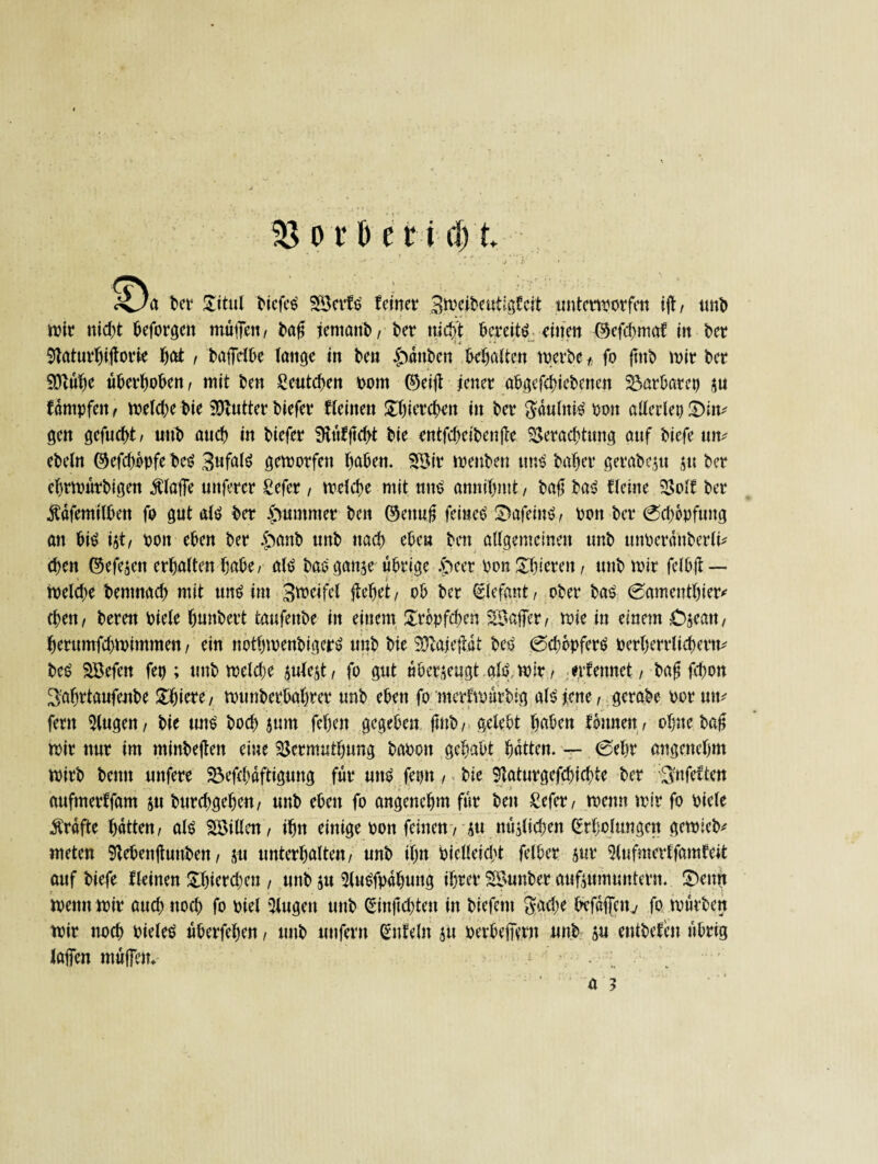 ra ber £itul tiefes' SSerfb feinet* Biwibeutlgfcit unterworfen ift, unb mir nicht beforgett muffen, baff fernant, ter nicht bereite einen ©efd>maf in t>et 9taturbiftorie f)at , taffefte lange in ben Rauben besaiten werbe t fo {mb mir ber SQlube uberboben, mit ben Seutcben rom ©eift jener abgegebenen Barbarei) su fdntpfett, weldjebie SJtutter biefer Weilten £bitrcbett in ber $dulnW ooit allerlei) £)ltt* gen gefuebt / unb auch in biefer Siufftcbt bie entfdxibenffe Verachtung auf tiefe um ebeln ©efd)opfe be$ 3ufaW geworfen höben. SBir menbeu mW baber gerabesu su ber ebrmurbigen Äffe nuferer Sefer , welche mit mW annfl&mt, bafl ba$ fleine Volf ber Äöfemtlbett fo gut aW ber Kummer beit ©ettuft feinet SbafeiiW, pan ber 0d)bpfuug an bW ist, ooit eben ber £anb unb nach eben ben allgemeinen unb tmperdnberlt* eben ©efesen erhalten habe/ aW bao gaitse übrige .g>eer bon £bierett, unb mir felbjt — wekbe bentnad) mit un$ im Bweifel flehet, ob ber Elefant, ober bas 0amenthier* eben, bereu tiefe bunbert taufenbe in einem Tröpfchen SBaffer, mie in einem Cseatt, herurnfebmimmen, ein notbwenbigeiW unb bie SJlajefnU beö @d;6pferö perberrlieberm be£ Söefen fet); unb welche jufest, fo gut überzeugt aW. wir, erberntet , bafi fd)on 3'ahrtaufenbe Spiere, munberbahrer unb eben fo merfmurbig aWjene, gerate oormw fern klugen, bie mW boeb sunt feben gegeben fmb, gelebt höben tonnen, ohne bafl mir nur im minbeften eine Vermuthung baoott gehabt hatten. — 0eljr angenehm wirb beim unfere 23efcbaftigung für unb fetjn, bie 9laturgefd;icbte ber SnfeWen aufmerffam ju burebgehen, unb eben fo angenehm für ben £efer, wenn mir fo oiele Ärdfte hatten, alb SÖMllen, ihn einige oon feinen, S« nuslkben Erholungen gewieb* meten 9tebenjtunben, s« unterhalten, unb ihn Pielleicbt felber sur 5lufmevffamfeit auf biefe Weinen £bierd)en , unb ju ^lubfpdhung ihrer SSunber aufsuwuntern. £)enn wenn mir auch noch fo tiel klugen unb Einficbten in biefent $ad)e hefdifettv fo mürben mir noch Pieleb uberfeben, unb uttfern Enteilt stt perbefiern unb su entbefeit übrig Jaffen muffen* * •’ a 3