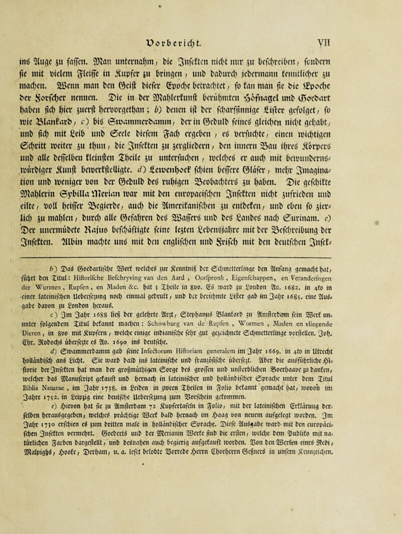 tn£ 5Huge j« fafieu. 9ftan unternahm, t>ic Snfeftcn nicht nur $u Dcfcf>reit>eit / fonhcrn fte mit vielem ftleifTe in Tupfer |u bringen, unb Paburch jebermamt fenntticher ju machen. Söemt man ben ©eift biefer Epoche betrachtet, fo tan man fte Pic Epoche Per ^orfeber nennen. £)ie in ber SKahletfunjt berühmten ^ofnagcl tmb (BoePart haben ftch hier juerjt h^Porgethan; b) beiten i|I ber fcharfjtnnige üitfer gefotget / fo wie BlanfarP/ c) bis Smamnterbamm, berin©ebttlb feinet gleichen nicht gehabt/ tmb ftch mit Leib unb 0eete biefent $ach ergeben , es perfnehte, einen nichtigen 6chritt tpeiter ju thun / bie 3nfeften 5« sergliebern, ben imtertt 55a« ihres' Körpers tmb alte beffelben fleinften Shcite $u «nterfuchen , weldjeS er auch mit bennmbernsv wttrbiger Äunji bewerbe Uigte. d) üemenhoef fchieit beffere ©tafer, mehr 3magina* tiott «nb weniger Pott ber ©ebulb beS ruhigen Beobachtern $u haben. S>ie gefchifte Sftahlerin 6ybilla ttterian tpar mit ben ettropaeifchett Snfeften nicht jufriebett unb .eilte/ Polt heiffer Begierbe/ auch bie Slmerifanifchen ju entbefen/ unb eben fo jicr* lieh 5« mahlen / burd) alte (gefahren ben SöafTers unb ben LattbeS itad) (Surinam. e) 3)et uttermübete 2\ajus befd;aftigte feine testen Lebensjahre mit ber Befchreibuitg ber 3nfetten. Stibin machte unn mit ben englifd)en unb $rifd) mit ben beutfehen Sitfet* b) 2)aS ©oebartifdje SöerE welches jtic Äenntniß Per S'djmetterlinge bett Anfang gemacht hat, fllpct ben Xitul: Hiltorifche Befchryving van den Aard , Oorfpronk, Eigenfehappen, en Veranderingen der Wurmen, Rupfen, en Maden &c. hat } Xt)Ci(c in 800. ©S Warb Jll .Ponbon 2lO. 1682. in 4-tO in •einet tateinifct>en Ueberfejung nod) einmal gebruft, unb Per berühmte £i|Icr gab mt 3apr 168s. eine 21uSs gäbe baoon ju £onbon heraus. c) 3m 3al;t 1688 lief? bet gelehrte 51rjt, StephanuS 35fanfarb $u ?(mfterbam fein SBetf um unter folgenbem Xitut begannt machen : Schowburg van de' Rupfen , Wormen , Maden en vliegende Dieren, in 800 mit Tupfern / weld;e einige inbianifdje fel;r gut gejeichnete Sdjmetterlinge oorftellcn. 3oh. ßhc* SiobochS überfejte cS 31o. 1690 inS beutfehe. d) Swamnterbamm gab feine Infedtorum Hiftoriam generalem im 3dfw 1669. in 4to in Utrecht holldnbifch anS Sicht. Sie warb halb inS iateinifche unb franwftfdje überfest. 3(ber bie ausführliche Qb ftorie ber^nfeften hat man ber grofjmüthigen Sorge beS greifen unb unflerblidjen $5ocrhaaoc 51t bgnfcn, welcher baS SOlanufcript getauft unb hernach in tateinifcher unb holldnbifdjer Sprache unter bem Xitul Biblia Naturae , im 3af>r 1738. in Seiben in jween Xhcilen in Jolto befannt geraadjt hat/ mooon im 3ahre 1752. in Seipjig eine beutfehe Ueberfejung jum 5öorfct>ein gefommen. e) ^)ieoon hat fte ju Slmfterbam 72 Äupfertafcln in $qUoi mit ber lateinifchen SrEldrung ber^ felben hcrauSgegeben / weld;eS prdd;tige SöerE halb hernad) im j^aag oon neuem aufgelegt worben. 3m 3aho 1710 erfd;ien eS jum britten male in hoUdnbifcper Sprache. 2)iefe SluSgabe warb mit ben europaeis fchen 3nfe^ten oermehrt. ©ocbertS unb ber üfterianin SöerEe ftnb bie erjlen, weldhe bem fUtblifo mitna^ turlichen färben bargeflellt, unb beSnat;en auch begierig aufgeEauft worben. 2Son ben2öer6trn eines 3febi, SDtalpighS/ JpooEe/ 3)crham/ u. a. (efet belobte Söorrcbe dg>crrn Chorhcrrn ©efuerS in unfern ^ennjeidjen.