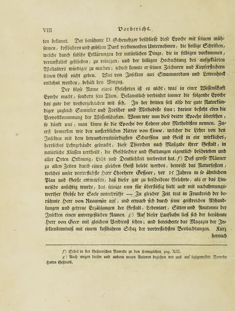 tcn Oefannt $er berühmte D. 0iheucb3<w befchlieft tiefe Spoche mit feinem müh* famen, f oftbahrenunhgrößten Saut oerhienenhen Unternehmen, hie heilige Schriften, welche hurch falfcbe Erklärungen her natürlichen $>inge/ hie in felhigen oorfommen/ perunftaltet gehliehen/ 511 reinigen/ unh her billigen Hochachtung heS aufgeklärten SöeltalterS würhiger 311 machen ; jehoch konnte er feinen. 3eicl)nern unh Äupferflechern feinen ©eift nicht gehen. B*aS oon Büfetten aus 0wammerham nnh Sewenhoek entlehnt worben, behält hen 23orjug^ £)er hlofe Slawe eines ©eiehrten i\\ es nicht t{ was in einer BSifienfchaft Epoche macht / fonhern fein £l)um bekanntlich Pcrhinhet immer hie folgenhe (Epoche ha$ gute her porhergel)ruhen mit fiel), B'n her hritten foU alfo her gute 9taturfün* higer ungleich Sammler unh $crfcher unh SDhethobifle fepn; harinn bejteht eben hie Sßeroolltommmmg her BiiTenfchaftem SBettnwir nun hiefe britte £pocfjc üherfeheit, fo hünft uns / man tonne fte hie Epoche her £cl)rer ober SDiCthobitfen nennen. 3«* er|t bemerken wir hen unterblieben Kitter oonüamte, welcher hie Sehre pon hen Infekten mit hem bewunbernsmürbigten 0cbarfjmn unh ©eijl in eiif wirtliches / herrliches Scbrgebäube gebracht / hiefe £f)ierchen nach Aufgabe ihrer ©ejtalt, in natürliche Älaifen pertheilt/ hie ©efchlecbter unh ©attungen eigentlich' betrieben unh aller Orten Crhnung, Sicht unh Deutlichkeit perbreitet hat./) £)af greife 9)tänner 511 allen Beiten hurch einen gleichen ©eil! belebt werben, beweist haS Staturfpjtem , welches unfer portreüichüe Herr efhorherr (Bcßnet/ Por fahren in fo ähnlichem «ßlan unh ©#e entwarfen/ bafj hiefer gar $u bcfcheihene ©eiehrte, als er haS Sin* neifche anftchtig wurhe/ haS feinige nun für überflüfjig hielt unh mit naebabmungs* werther ©rofe her 0ecle unterhrütte — .,3u gleicher Beit trat in ftrankreicb her be* rühmte Herr pon Henumftr auf.) unh erwarb ftch hurch feine geiftreichen Slhhanb* hingen unh getreue Strahlungen her ©e|talt, SebenSart, 0itten unh Anatomie her Bnfektett einen unPergeflfchen tarnen, g) 5luf hiefer Saufbahn lief jich her berühmte Herr oon (Beer mit gleichem Berhienf fehen; unh bereicherte haS S&lagajin her 3n* fettentenutnif mit einem tofthahren 0d)a$ her portreflicbjten Beobachtungen. £ur$ hernach f) <Scf)ct in Per ©e^ncrfc^cn SGorrcPc 5« kn ^ennjeidjen, pag. XIII. g) 2(ud) ivcijen tiefen unt antern neuen Stutorcn fccjicfmi mir un$ auf tqtgcmcltte Sßomte £errn @ctjner$.