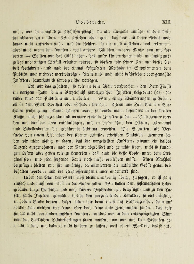 , wie genteiitiglid) $u gefd;ef>cn , bie alte iKuögabe unnü$e, foubern beilo brauchbarer ju machen. Sötr geliehen aber gern, baß wir mit biefer Arbeit noch lauge nicht jttfrieben jmb, mtb bie fehler/ fo ihr noch unlieben, wol erlernten/ aber nicht oermeiben tonnten / weil anbere Richten mehrere SÖItiße pon mt$ for* berten — 0ollten wir baS ©lut haben, baß unfer Unternehmen nicht uugunjlig au^ gelegt mtb einigen Beifall erhalten würbe, fo bbrften wir feiner Beit mit biefer 5lr^ beit fortfahren , mtb nach her einmal fejlgefejten ÜDIeth'obe in 0upplentcnten bem ^ublifo ttod> mehrere merfmürbige, feltene mtb nod) nicht bcfcbricbeue ober gentahlte Bnfeften, hauptfichlid) fd)Wei$erifd)e borfegen. Cb wir ba$ gehalten, fo wir in bem ^latt pcrfpvochen., bett $err Büeßli int porigem Bahr feinem SBev^eicbni^ fchweijerifd;er B'nfdten betgebrutt hat-, ba* ruber wirb baO ^ublifunt nun urtheilen — 3öemt einige tjlbünberungen gefd)el)en, ob jte bem 3öerf sSortheil ober 0d)aben bringen. 3$entt unO §err gramere 3$or* haben frühe genug befannt gewefett wäre, fo würbe man, befonberO in ber britten Älafie, mehr fd)Wei$erifche mtb weniger erotifke Bnfetten jittbeit — £)och Äenner wer* ben une hierüber gern entfcbnlbigeu, mtb in biefem Bad) ben Kofeln, Älentantte mtb 0chellenbergen bie gebührenbe 5ld)tung erweifen. 2)ie Vignetten, ale Der* fuche pott einem Liebhaber ber fehlten Äünjte, erheifchen 9lad)jld)t. Kennern ha* ben wir nicht nbthig ju fagett, baji bie porgejlellten Bnfeften, etwann ein halbem Sujenb auegenohmen, ttad) ber 3latur abgebilbet mtb gewählt fepen, nid)t fo funbi* gen Scfern aber geben wir $tt bemerfen, baß and) bie bejie (Xopie unter bem Ori* ginal fcp, mtb jebe folgenbe gapie nod) mehr perltehren müße. (Einen 99faßßab bei^uftigett hielten wir für mmbthig, ba aller Orten bie natürliche ©rbfie genau bet* behalten worben, unb bie 3$ergroiTerungcn immer angemerft fmb. Ueber ben ^(att bee 33erU felbjl bleibt unO wenig übrig , ju fagen, er i|I gan$ einfad) unb muß Pon felbjl itt bie klugen fallen. SÖir haben bem fpjlematifhen £eljr* gebaube fur$e ©efchichte unb noch furjere Beitreibungen beigefügt, mtb $u ben fein fold)e Bttfeften gewühlt, welche ben porjujlellenbcn Äarafter, fo Piel möglich, in hohem ©rabe beiden; baljei fahett wir betttt juerjl auf 0chmeijerfd)e, beim auf fold)e, pon weld)en wir leine ober bod) feine gute Bahnungen fanben, baß wir fte ale nicht porhanbett anfehen fomtten, welche^ wir in bem entgegengefeiten 0imt Pon ben glerfifd)en 0chtftetterlingen-fagen tttüflen, wo wir nne fein Bebenfett ge* macht haben, tute baburd) ttidtt hinbern jtt taffen, weil ep ein 33erf ijl, ba'e fo gut,