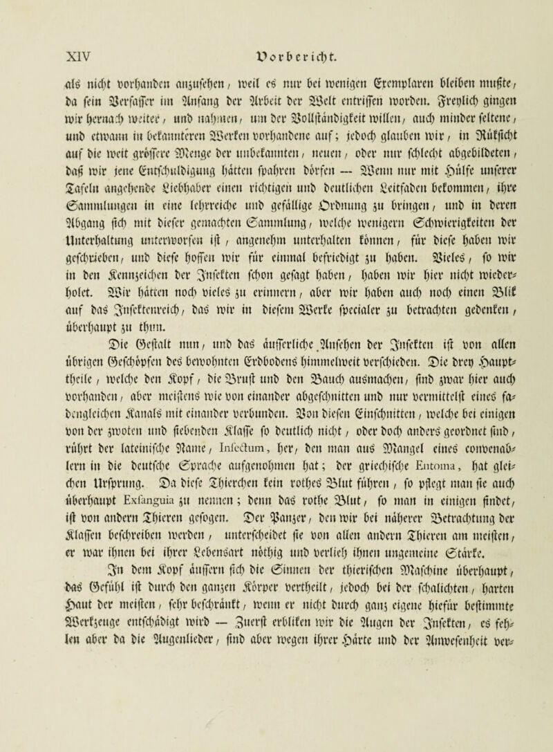 nid)t porhanbcn anjufehen, »eit e$ mir bei mengen (Exemplaren Oleinen nutzte, ba fein SJerfafler im Anfang ber Arbeit ber 2Belt entrijfen morgen, ^replicf) gingen mir herna-l) meiter / unt» nahmen/ um ber $ollftdnbigfeit millett/ aud) minder feltene/ uttb elmatnt in befattnteren SSerfeit porhanbene auf; jeboch glauben mir, in Tftütftcht auf t>ie meit größere Stenge feer uubefatttttett / neuen, ober nur fddeebt aOgebilbetcn , ba£ mir jene (gntfchulbigiiug hatten fpahrett bbrfett — SBenu nur mit £ülfe unfercr gafeltt angchenbe giebhaber einen richtigen unb beutlichett geitfabett Wommen / il)re Sammlungen in eine (eljrreidje ttttb gefällige Orbnung 511 bringen/ unb in beren Abgang ftd) mit biefer gemachten Sammlung, meld;e menigern Sdnvierigfeiten ber Unterhaltung unterworfen ift, angenehm unterhalten fbnnen, für biefe haben mir gefchriebeit/ unb biefe hoffen mir für einmal befriebigt 511 haben. Zieles / fo mir in beit Äennjeichen ber 3'ttfeften fcfmit gefagt haben, haben mir hier ttid)t »icber* holet. 2Bi-r hatten nod> oieles jtt erinnern, aber mir haben aud) nod) einen 2Mif auf ba$ Snfetteureicf) / bao mir in biefent SSerfe fpecialer ju betrachten gebeuten / überhaupt 511 thtm. Sie ©eftalt nun/ unb ba3 dufferlichejHttfehett ber Snfeftett ift oott allen übrigen ©efchepfen beö bemohnten (ErbbobettS himmelmeit oerfchiebett. Sie brep .paupt* theile / meld>e ben Äopf / bie 33ruft unb beit 33aud) au$ntad)ett/ ftitb jmar hier attd> oorhattbeit, aber nteijtenS mie oott einaitber abgefd^nitten unb nur permittelft eiiteö fo* bcngleichett Kanals mit einaitber perbuttbett. Söon biefen (Einfchnitten, meld)e bei einigen Pott ber jmoten unb ftebenben klaffe fo beutlich nid)t, ober bod) anberö georbnet ftitb, rührt ber lateinifd)e fJZame / Infedum, her/ bett man au£ SDtangel eines cottpettafc lertt itt bie beutfehe Spradte aufgettohmen hat; ber gried)ifd>e Entoma, hat glei¬ chen Urfprttttg. Sa biefe £hierchett fein rothet» 23lnt fuhren , fo pflegt ntatt fte and) überhaupt Exfanguia jtt nennen; beim ba£ rothe üölut / fo man itt einigen ftnbet/ ijt pott anbern JShieren gefogett. Ser ^attjer, bett mir bei näherer 33etrad)tung ber $laffett befchreibett »erben / unterbleibet fte Pott allen anbern Uhierett am meiflett, er mar ihnen bei ihrer Lebensart ttbthig ttttb perlieh ihnen tmgemeitte Starte. Sn bent Äopf dttffertt ftd) bie Sittitett ber thierifchett SDtofchine überhaupt, ba$ ©efühl ift burd) bett gattjett ßorper Pertheilt, jebod) bei ber fd)alid)tett, harten £>aut ber meiflen, fehr befchrdttft, metttt er nicht bttreh gattj eigene hiefür beftimmte SBerfsettge entfehdbigt mirb — 3«dlt erblifett mir bie Gingen ber Snfeftett, e$ fep lett aber ba bie Slugettlieber, ftitb aber megett ihrer .pdrte ttttb ber Slnmefenheit per*