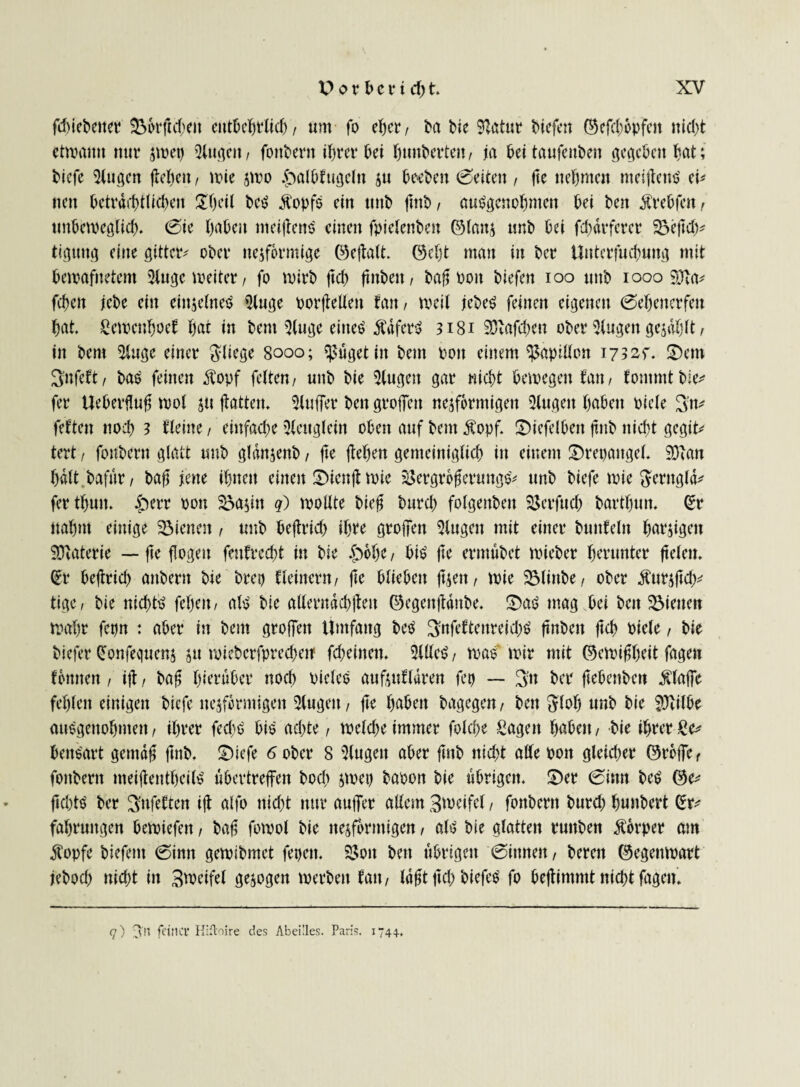 fd)tcbenct &kftd;eit entbebtlid), um fo eher, ba bie Statur liefen ©efcbepfett nicht ctipamt nur smetj Qim^cn r fottbertt ihrer frei hungerten, ja bei taufenden gegeben bat; tiefe 5(ugett flehen, trie jmo $>albfugeln $u beeben (Seiten , fte nehmen tneiflettS ei* nett beträchtlichen £l)eil beS ÄopfS ein unb ftttb, ausgenommen bei bett $rebfett , unbetpeglicb. Sie haben titeiflettS einen fpielenbett ©latt$ unb bei fd)drferer 23e|td)* tiguug eine gittcr- ober ttejformige ©eftalt. ©cljt man in bet Unterfucbung mit beroafnetent 21ugc meiter, fo mtrb ftef) ftttbett, baft Pott biefen ioo uttb 1000 9Jta* fc^ett jebe ein einzelnes 91uge porftellen fatt, tpeil jebeS feittett eigenen Sebenerfett bat Setpcnboef bat in bent 3(uge eines ÄdferS 3181 93'afd;>en ober 5lugen gezahlt, in bem 5luge einer fliege 8000; ^ttgetin bent Pott einem ^aptllon 1732?. ü)em Snfeft, bas feinen $opf fetten/ uttb bie Gingen gar nicht bewegen tan, fotnmtbie* fer Ueberflufj tpol jtt flattern Puffer bett groffen ne^formigen 2(ugett babett piele 3'n* fetten noeb 3 tteine , einfache 3(ettglein oben auf bem $opf. £)iefelben ftttb nicht gegit* tert / fonbern glatt uub gldnjenb, fte flehen gemeiniglich in einem ©repattgel* 9)lan halt bafnr, baff jene ibttett einen IDienft wie 23ergrbf$eruttgS* unb biefe wie fterngld* fertbun. §err pon 23>a$itt q) roollte bie0 Durch folgenbett Sßerfuch bartbutt. (Sr nahm einige dienen, uttb beflrich ihre groffen klugen mit einer bwtfeln barjigett SDlaterte — fte flogen fenfrecht in bie £>6be , bis fte ermübet tpieber herunter fielen. (Sr beflrich attbertt bie bret) kleinem/ fte blieben foen, tpie 23linbe, ober Äurjftd)* tige, bie nichts febett/ als bie allerttdchflett ©egettfldttbe. £)aS mag bei beit dienen tpabr fetjn : aber in bem groffen Umfang beS 3ttfeftettreid)S ftnbett ftch Piele, bie biefer (Sonfequenj jtt tpiebcrfprecbetf fcbeiiteit. Eitles / was mir mit ©ewiflbeit fagen fomten, ifl, bafj hierüber noch PieleS aufjuflären feg — $tt ber ftebenben Äffe fehlen einigen biefe ite$f$rmigen 5lugett, fte haben bagegen, ben $lob unb bie $tilbe ausgenommen, ihrer fed)S bis achte, wekbe immer folche Sagen babett, bie ihrer £e^ bensart gerndfj: futb. £)iefe 6 ober 8 5lugett aber ftttb nicht alle Pott gleicher ©reffe, fottbertt meiftentbeilS ubertreffen boch swet) baoon bie übrigen. S)er Sinn beS ©e* fichts ber Büfetten ifl alfo nicht nur auffer allem 3weifel, fonbern burd) bunbert (Sr* fabruttgen bemiefen, bafj fotpol bie ttesfbrmigen, als bie glatten ruttben Äorper atn klopfe biefettt Sinn gemibmet fegen. SSott bett übrigen Sinnen, bereit ©egempart jebod) nid;t itt 3weifel gezogen tperbett fatt, lafjtftd) biefeS fo beftimmt nicht fagett. q) 3U fft’tCI* Hiftoire des AbeÜles. Paris. 1744.