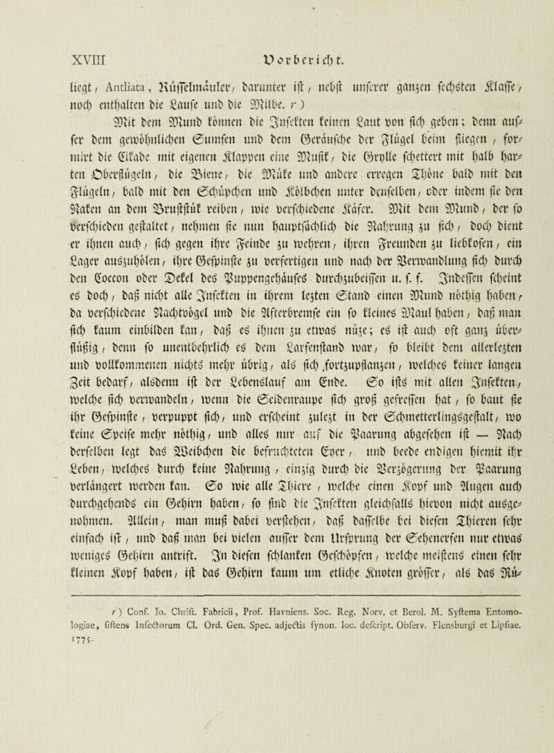 liegt/ Antliata, Kuflelmdulcr/ darunter ift / ttebfl nuferer ganzen fccf)dten $lafTe/ ttoeb enthalten Me Saufe unb Me SDeilbe. r) 9)iit bem Sftuitb tonnen Me ^nfeften feinen Saut oon fiel) geben; beim auf* fer bem gewöhnlichen 0umfen unb bem ©erdufebe ber Ringel beim fliegen , for* tnirt bie ^ifabe mit eigenen klappen eine SOlufif, bie ©rolle fchettevt mit halb bar* teil überflügeln / bie 33icne, bie fölufe unb anberc erregen Üfjone baib mit beit Ringeln / halb mit beit (Scbupcben unb £6lbcbcn unter benfelbett, ober iubem fte beit Slafett an bent Brujtjtuf reiben, wie oerfebiebene dfdfer. SOvit bem üDtunb / ber fo perfebiebett gcjtaltct, ttebmeit fte nun bauptfdcblicb bie Nahrung zu fleh / bodj bient er ihnen auch / ftch gegen ihre fteinbe zu wehren, ihren ftreunbeit zu liebtofen, ein Säger anSzubolett/ ihre ©cfpinjte zu perfertigen unb nach ber Vertoattbluttg ftcb bureb beit doccoit ober S)cfel bcS VuppengcbdufeS bttrebzubeiffett u. f. f. 3:nbcffen febeint cS boeb / ba£ nicht alle Büfetten in ihrem lejten (staub einen SJUmb nbtbig haben r ba oerfebiebene 5lad)tobgel unb bie Slfterbrentfe ein fo deinem Viani haben, bajj man ftch faunt eiitbilben fan, ba;] es ihnen zu eüoaS mtje; eS i|t and) oft ganz über* fhifig, beim fo unentbehrlich eS bem Sarfenjtanb toar / fo bleibt bem allerleiten unb pollfontmcnen nichts mehr übrig/ als ftcb.fortjupflanjen, welche^ feiner langen Seit bebarf/ alSbenn ift ber SebettSlauf am Gfitbe. 0o ifls mit allen S’nfeftctt, welche ftcb Penpanbeltt, wenn bie (Seibcnraupe ftcb gvob gefreffett beit / fo haut fte ihr ©efpinfte / perpuppt ftcb/ unb erfcheint zulezt in ber 0cbmetterlingSgejIalt/ ipo feine 0peife mehr nbtbig/ unb alles nur auf bie Paarung abgefeben ijt — Slacb berfelbett legt baS Söeibcben bie befruchteten C^ner, unb beebe enbigen biemit ihr Sehen / welche^ hurch feine Stabrung / einzig burd) bie Verzögerung ber Paarung perldngert werben fan* 0o wie alle Sbiere , welche einen $opf unb Singen auch burchgebenbS ein ©ebirn höben / fo fmb bie ^nfeften gleichfalls bieooit nicht auSgc* nobmen* SUleiit/ matt ntufz bahei perflehen / bafj baffelbe bei biefett £f)ierett febr einfach itf / unb baf man bei Pieleit atiffer bem Urfpruug ber 0ebenerfett nur cttoaS weniges ©ebittt antrift. 3’it biefett fd)lanfeit ©efebbpfen, welche meijtenS einen febr fleinen $opf höben/ iff bas ©ebirn faunt um etliche Änoten groffer, als baS r) Conf. Io. Chrifc. Fabricii, Prof. Havniens. Soc. Reg. Norv, ct Berol. M. Syftema Entomo- logiae, fiftens Infcftorum CI. Ord. Gen. Spec. adjeftis fynon. loc. defeript. Obferv. Flensburgi et Lipfiae. iT7t-