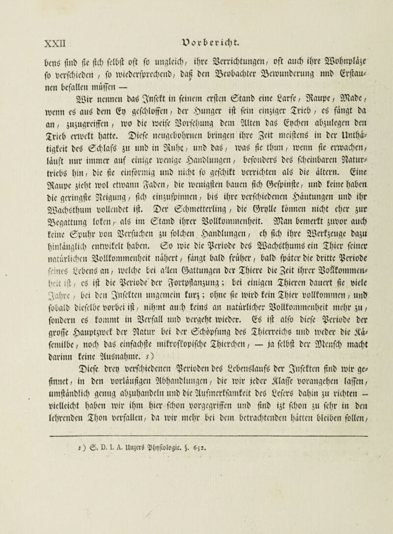 hegt? futb ffe ftd) felbff oft fo ungleid), ihre Verrichtungen, oft and) ihre SVofjnpläse fo perfchiebett , fo wieberfpred;enb, bajt ben Beobachter Bewunberung nnb <2rfiau^ nen befallen muffen — Söir nennen bas? $nfcft in feinem erffen 0tanb eine fiarfe, Staupe, Sftabe, wenn es am? bent St) gefdffoffen, bei* junger ift fein emsiger Urieb, e$' fangt ba an, jiijugreiffen , mo bic weife Vorfelumg bent eilten ba$ buchen absulegett ben £rieb erweft hatte, U)iefe neugehohrtten bringen ihre Beit meiffettS in bei* Untffä* tigfeit be$ 0cf)lafd ju mtb in Stühe, unb bas, wat? fte thmt, wenn fte erwachen, läuft nur immer auf einige wenige £mublungen, befonberö bet? fcbeiitbarett Vatur* triebt hi«/ bie fte einförmig unb nicht fo gefehlt Perrichten alt? bie altern. Sine Staupe sieht wol etwann ftabeit, bie loeitigffen bauen jtch ©efpinffe, unb feine haben bie geriitgjte Neigung, ftd) einsufpitttten, bi$ ihre perfchiebetten Häutungen unb ihr SBach&bum pollenbet iff. ü)er (Schmetterling, bie ©rglle fbitncn nicht eher jur Begattung lofctt,- als im 0tanb ihrer Vollfommenheit. Sftatt bemerft jupor auch feine 0puhr Poit Verfugen s» folcheit £>anbluttgen, eh jtch ihre 28erf$euge basu hinlänglich enttpifelt haben. 0o wie bie Veriobe bet? SSachs'thumt? ein Ubier feiner natürlichen Vollfommenheit nähert, fängt halb früher, balb fpäter bie britte Veriobe feinet? Sebent an, welche bei allen (Gattungen ber Uhiere bie Beit ihrer Vofffontmen* heit iff, es iff bie Veriobe' ber ftortpflansuttg; bei einigen Uhierett bauert |te piele Bahre, bei beit B'nfeften ungemein fürs; ohne fte wirb fein Ubier pollfomnten, unb fobalb biefelbe porbei iff, nihmt auch feint? an natürlicher Vollfommenheit mehr su, fonbertt es fomntt in Verfall unb pergeht wieber. S£ iff alfo biefe Veriobe ber groffe ^auptswef ber 91 atur bei ber 0chopfung be$ Uhierreicbs unb Weber bie Ä fentilbe, ttod) bat? einfachffe mifroffopifche Uhiercheit, — ja felbff ber Sftenfd) macht bariittt feine Ausnahme. s) U)iefe bret) perfchiebetten gerieben be$ Sebens'laufS ber Bnfeften ftnb wir ge* turnet, in ben porlättffgen 3lbhanbluitgen, bie wir jeber Äfaffe Porangehett laffeit, umffäitblich genug absuhanbeltt unb bie 3l«fmerffamfeit bes Sefers bahin ju richten - vielleicht haben wir ihm hier fchon vorgegriffen unb futb ist fchoit s« ff’hr in beit lehreitbett Uhon Perfallen, ba wir mehr bei bent betradffenben hätten bleiben follen, ?) ©. D. I. A. UnjcrS tybpftologic. §. 6> 2.