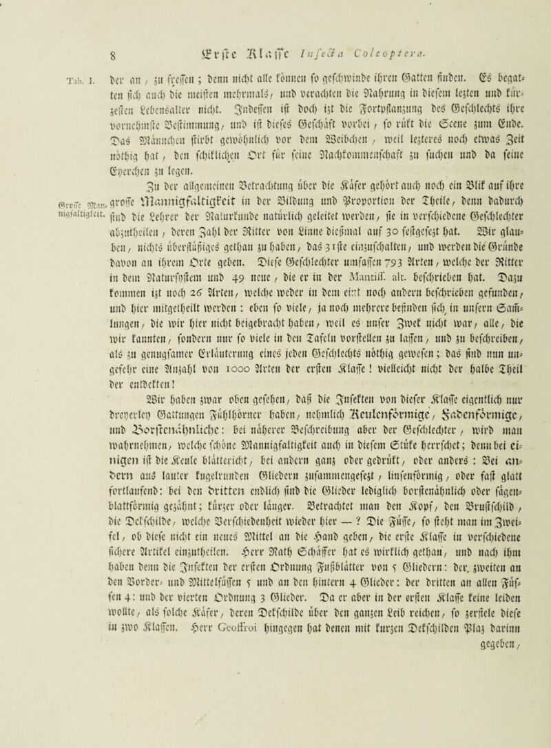 T.ib. i. bei* an , su frcifcii; t>enn nicht alle fottnctt fo gcfdiwiitbe ihren ©atten nnt'cn. (Ss ket¬ ten tlct) aucf> tue mcifren mehrmals, unb perachten bie Nahrung in tiefem leiten unb für* Seilen kknsaltcr nicht. Anteilen ift bod) ist Die Fortpflansung be$ ©cfcblccbts ihre ooruehm ft c bellimmung, unb ift tiefet ©efchaft porki, fo ruft Die Sectte sunt Cubc. SDlämtdjcn für6t gewöhnlich rer bem 23cibcl)en , weil lestcrcs nocl) etwas 3eit notljig hat, i*en fchiflidjeit Ort für feine 9tad)fommenfchaft su fucljen unb ba feine Crperdjen jn legen. 3u kr allgemeinen Betrachtung ukr bie Äafer gehört attcl) noef) ein Blif auf ihre @icjk mn* gvoife -1 laimictfultiat’eit in bei* Gilbung unb Proportion bei* £hetle, bemt baburcl) ni9f«iti9tcit. jinD j)ie Server bei* Slaturfuitbe natürlich geleitet werben, fle in perfcl>iebcne ©cfchlechter akütkileu , bereit 3ak ber Witter Pott Sinne biejimal auf 30 fejlgcfejt bat. 2$ir glau* kn, nichts uber|iupigc$ gcthan jtt haben, bastle cirtsufdjaltcn, unb werben bie ©runbe baPott an ihrem £n*te geben. SMefe ©cfd)led)ter uinfaiJcn 793 2lt*ten, welche ber Witter in bem Suiturfuilem unb 49 neue / bie er in ber MantilT. alt. kfchriekn bat. 3>asu femmett ist ttoeb 26 2lrtcu, welche Weber in bem ci:*t noch anbertt befebrieben gefmtben / unb hier mitgetbeilt werben : eben fo viele, ja noch mehrere kfmben jichju unfern Sam* langen/ bie wir hier nicht beigebraebt haben/ weil c$ ttnfer 3wef nicht war/ alle/ bie wir Fannten / fottbern nur fo viele in ben Xafeltt rorllellcn su laiTen, unb su befchrcibeu/ alb su gemtgfatner Cfrlauteritug eines jebeit ©cfcblechtb nbthig gewefen; bas jtnb nun un* gefel.tr eine Slnsahl von 1000 Wirten ber crjlett jflatTe! vielleicht nicht ber halbe £fjeil ber entbeften! 28ir haben jwar oben gefehett/ baf? bie fyufefteu Pott biefer jflaife eigentlich nur breperlep ©attungen Fühlhörner haben/ ttehmlich keulenförmige, Safccnformtgc, unb £>orfrcm;i)nltcbc: bei näherer Befdweibttitg aber ber ©efdtlechtcr , wirb mau wahrnehmen/ welche fefjone SJiannigfaltigfeit auch in biefem Stufe herrfchet; bemt bei ci* ttigen ijl bie Äeule bldttericht/ bei anbertt gans ober gebruft, ober attbers : Bei att* tont aub lauter fngelrttnben ©liebem snfamntengefcst , linfenformig, ober fall glatt fortlaufenb: bei ben dritten cnblich jtnb bie ©lieber lebiglich borjlcndhnlich ober fdgett* blattförmig gesahnt; furjer ober langer, betrachtet man ben Äopf/ ben brujlfchilb / bie SkffdjUbe, weldje Berfchiebenheit wieber hier — ? &ie Fülle, fo lieht man int3wei* fei, ob biefe nicht ein neues SHittel an bie epanb geben, bie erilc klaffe iu Perfchiebene ftchere SJrtifel einstweilen, #evr 9?ath Schaffet* hat es wirtlich gethan, unb nach ihm haben bentt bie Fnfeftcit ber crilett Orbttuttg Fnjjbldtter Pon ^ ©liebem: ber. jweiten an ben Berber* unb 50tittelfaffen 5 unb an ben hintern 4 ©lieber: bei* britten au allen FW fen 4: ttnb bei* Picrteu Crbnuug 3 ©lieber. ü)a er aber in ber erftett Älaife feine leiben wollte, als folchc Äafer, bereit £>cffd)ilbc über ben gattsett Selb reühen, fo sevtielc biefe in jwo iflaifcu. £err GcoHloi hingegen hat betten mit furjen Deffcljilbcn plaj barimt gegeben.