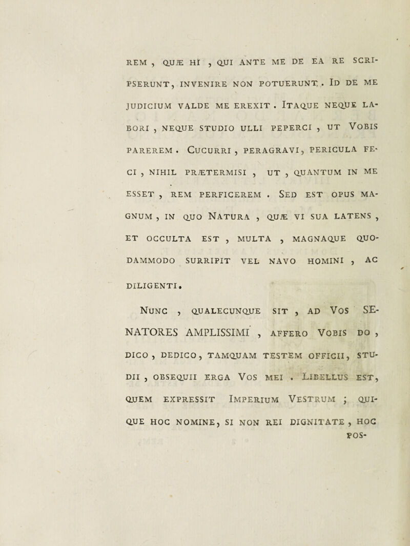 PSERUNT, INVENIRE NON POTUERUNT . Id DE ME JUDICIUM VALDE ME EREXIT . ITAQ.UE NEQUE LA¬ BORI , NEaUE STUDIO ULLI PEPERCI , UT VOBIS PAREREM. Cucurri, peragravi, pericula fe* Cl , NIHIL PR^TERMISI , UT , aUANTUM IN ME ESSET , REM PERFICEREM . SeD EST OPUS MA¬ GNUM , IN Q.UO Natura , quje vi sua latens , ET OCCULTA EST , MULTA , MAGNAQJJE QUO¬ DAMMODO SURRIPIT VEL NAVO HOMINI , AC DILIGENTI. Nunc , qualecunque sit , ad Vos SE¬ NATORES AMPLISSIMI , AFFERO VOBIS DO , DICO, DEDICO, TAMQUAM TESTEM OFFICII, STU¬ DII , OBSEQUII ERGA VoS MEI . LIBELLUS EST, QUEM EXPRESSIT IMPERIUM VeSTRUM ; QUI¬ QUE HOC NOMINE, SI NON REI DIGNITATE, HOC POS-