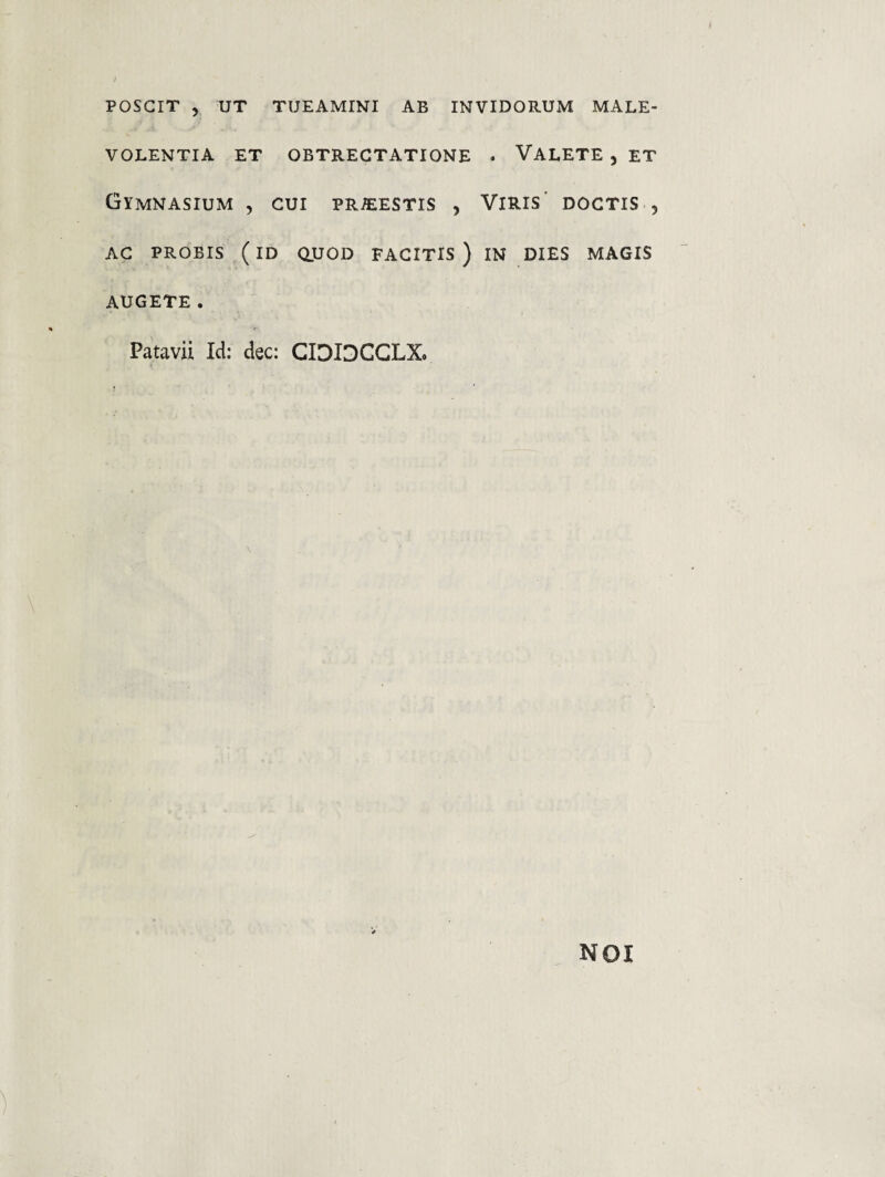 VOLENTIA ET OBTRECTATIONE Gymnasium , cui pr^estis , AG PROBIS (id aUOD FACITIS ) AUGETE . Patavii Id: dec: CIDIDCGLX. . Valete , et Viris' doctis , IN DIES magis NOI
