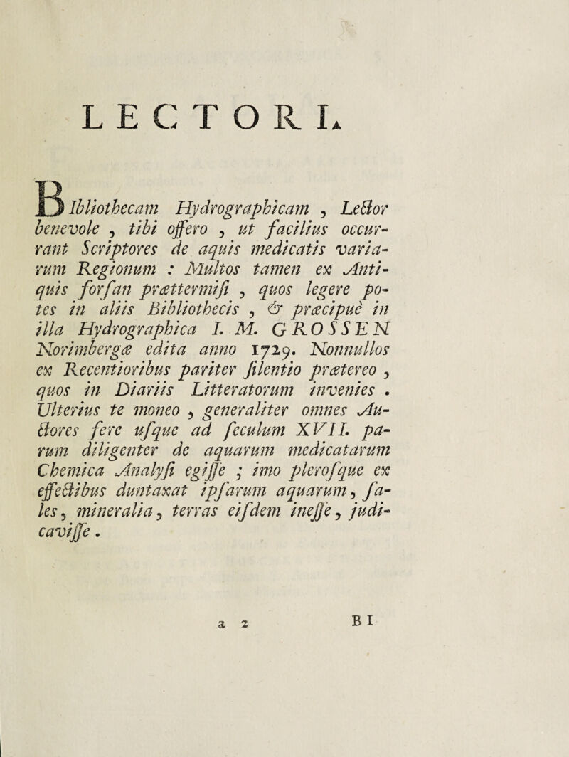 1j Ibliothecam Hydro graphicam , he^or benevole , tibi offero , ut facilius occur¬ rant Scriptores de aquis medicatis varia¬ rum Regionum : Multos tamen ex Anti¬ quis forfan prattermifi , quos legere po¬ tes in aliis Bibliothecis , & prdscipue in illa Hydrographica L M. GROSSEN Horimberga edita anno 172,9. Honnullos ex Recentioribus pariter filentio prcstereo , quos in Diariis Litteratorum invenies . Ulterius te moneo , generaliter omnes Au- 8ores fere ufque ad feculum XVII. pa¬ rum diligenter de aquarum medicatarum Chemica Analyji egijje ; imo pierofque ex effeHibus duntaxat ipfarum aquarum, fa- les, mineralia, terras eifdem inejfe, judi¬ cavi ffe . B I a 2