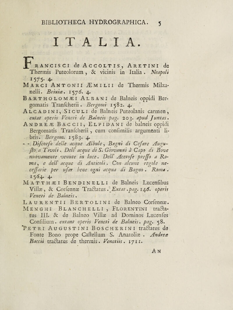 BIBLIOTHECA HYDROGRAPHICA. ITALIA. RANCisci deAcGOLTis, Aretini de Thermis Puteolorum, Sc vicinis in Italia. Neapoli 1575- 4- Marci Antonii Aemilii de Thermis Milza- nelli. Briaiae, 157^. 4. Bartholom^i Albani de Balneis oppidi Ber- gomatis Tranfcherii. Bergomi 1582. 4. Algadini, Siculi de Balneis Puteolanis carmen, extaP operis Veneti de Balneis pag. 203. apud Juntas* Andre^ Baccii, Elpidani de balneis oppidi Bergomatis Tranfcherii, cum cbnfimilis argumenti li¬ bris. Bergom, 1583. 4. - - Difeorfo delle aeque Albule^ Bagni di Cefare Augu^ Jio a Tivoli. Dell' aeque di S, Giovanni d Capo di Bove nuovamente venute in luee. Dell' Aeetofe prejfo a Ko- ma, e dell' aeque di Antieoli. Con aleune regole ne- eejfarie per ufar bene ogni aequa di Bagno . R.oma , ^ 5 ‘^4* 4* MATTHiEiBENDiNELLi de Balneis Lucenfibus Vill2B , & Corfennaj Traflatus AExtat •pag. 14^’. operis Veneti de Balneis. Laurentii Bertolini de Balneo Corfennie. Menghi Blanghelli, Florentini trafla* tus III. & de Balneo Vill^ ad Dominos Lucenfes Confilium. e imitant operis Veneti de Balneis, pag. 58. ‘Petri Augustini Boscherini tra61:atus de Fonte Bono prope Caflellum S. Anatolis . Andrete Baeeii tra6latus de thermis. Venetiis. 1711.