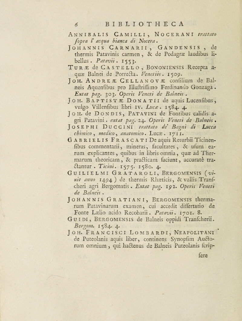 Annibalis Camilli^ Nocerani nattato fopra l' aequa blanca di Nocera, JoHANNis Carnarii, Gandensis , de thermis Patavinis carmen , & de Podagra laudibus li¬ bellus . Patavii* 1553. Turte de Castello, Bononiensis Recepta a- qua; Balnei de Porrefla. Venetiis * 150^. JOH. Andrete CELLANOViE confiliiim de Bal¬ neis Aquenfibus pro Illuftriffimo Ferdinando Goiizaga . Extat pag. 303. Operis Veneti de Balneis , JoH. Baptista Donatu de aquis Lucenlibus, vulgo Villenfibus libri iv. LuceV * 1584. 4. J o N. de Dondis, Patavini de Fontibus calidis a- gri Patavini, extat pag, 24.. Operis Veneti de Bahieis % JoSEPHI DucgINI trattato de Bagni di Lucca chimico medico^ anatomico, LuciS . 1711. Gabrielis FrasgatiDc aquis Returbii Ticinen- libus commentarii, mineras, facultates, & ufum ea¬ rum explicantes , quibus in libris omnia, quse ad Ther¬ marum theoricam, & praflicam faciunt, accurate tra- dlantur . Ticini. 1575. 1580. 4. Guilielmi Grataroli, Bergomensis (vi¬ xit anno 14P4 ) de thermis RhcEticis, & vallis Tranf cheri agri Bergomatis. Extat pag, ipz. Operis Veneti de Balneis , JoHANNis Gratiani, Bergomensis therma¬ rum Patavinarum examen, cui accedit diifertatio de Fronte Ljclio acido Recobarii. Patavii, 1701. 8. Guidi, Bep.gomensis de Balneis oppidi Tranfcherii. Bergom, 1584. 4. JoH. Frangisgi Lombardi, Neapolitani de Puteolanis aquis liber, continens Synopfim Audlo- rum omnium , qui ha<5Ienus de Balneis Puteolanis ferip- fere