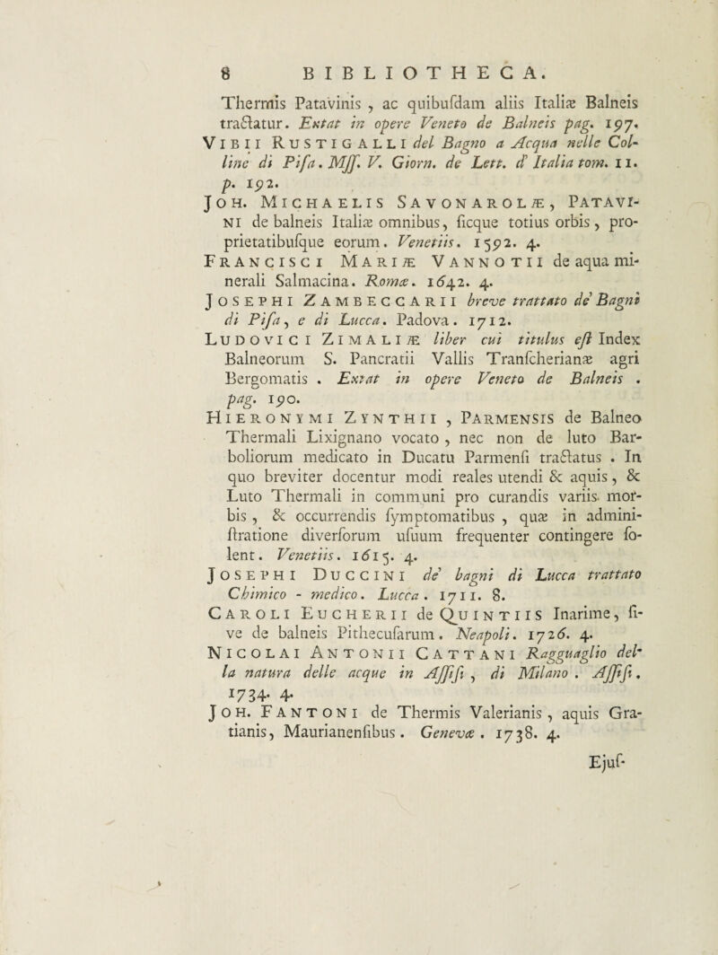 Thermis Patavinis , ac quibufdam aliis Itali^e Balneis tra6latur. Entaf in opere Veneto de Balneis pag, ip7» Vibii RuSTIGALLI^/^/ Bagno a Aequa nelle CoV line di Pifa^MJf* V, Giorn, de Lett. d' Italia tom, ii. P* I5?2. JoH. Mighaelis Savonarol^, Patavi¬ ni de balneis Italiae omnibus, ficque totius orbis, pro- prietatibufque eorum. Venetiis. 15^2. 4. Francisci Mari^ VANNOTiide aqua mi¬ nerali Salmacina. Bomee. 1(^42. 4. JOSEPHI Zambeggarii hreve trattato de Bagnz di Pifa ^ e di Lucca, Padova. 1712. Ludovigi Zimali^ liber cui titulus eft Index Balneorum S. Pancratii Vallis Tranfcberian^e agri Bergomatis . Extat in opere Veneto de Balneis , pag. ipo. Hieronymi Zynthii , Parmensis de Balnea Thermali Lixignano vocato , nec non de luto Bar- boliorum medicato in Ducatu Parmenfi tra61:atus . In quo breviter docentur modi reales utendi & aquis, & Luto Thermali in communi pro curandis variis, mor¬ bis , & occurrendis fyraptomatibus , quSE in admini- flratione diverforum ufuum frequenter contingere fb- lent. Venetiis. i <5i 5. 4. J O s E p H I D u G G l n I de' hagni di Luce a trattato Chimico - medico. Lucca . 17ii. 8. Caroli Eugherii de (^u i n t 11 s Inarime, fi- ve de balneis Pithecufarum, Neapoli, lyid. 4. Nigolai Antonii Cattani Ragguaglio deP la natura delle aeque in Ajjifi , di JVlilano . Ajjtfi, 1734. 4. JOH. Fantoni de Thermis Valerianis , aquis Gra- tianis, Maurianenfibus. Genevte . 1738. 4. Ejuf*