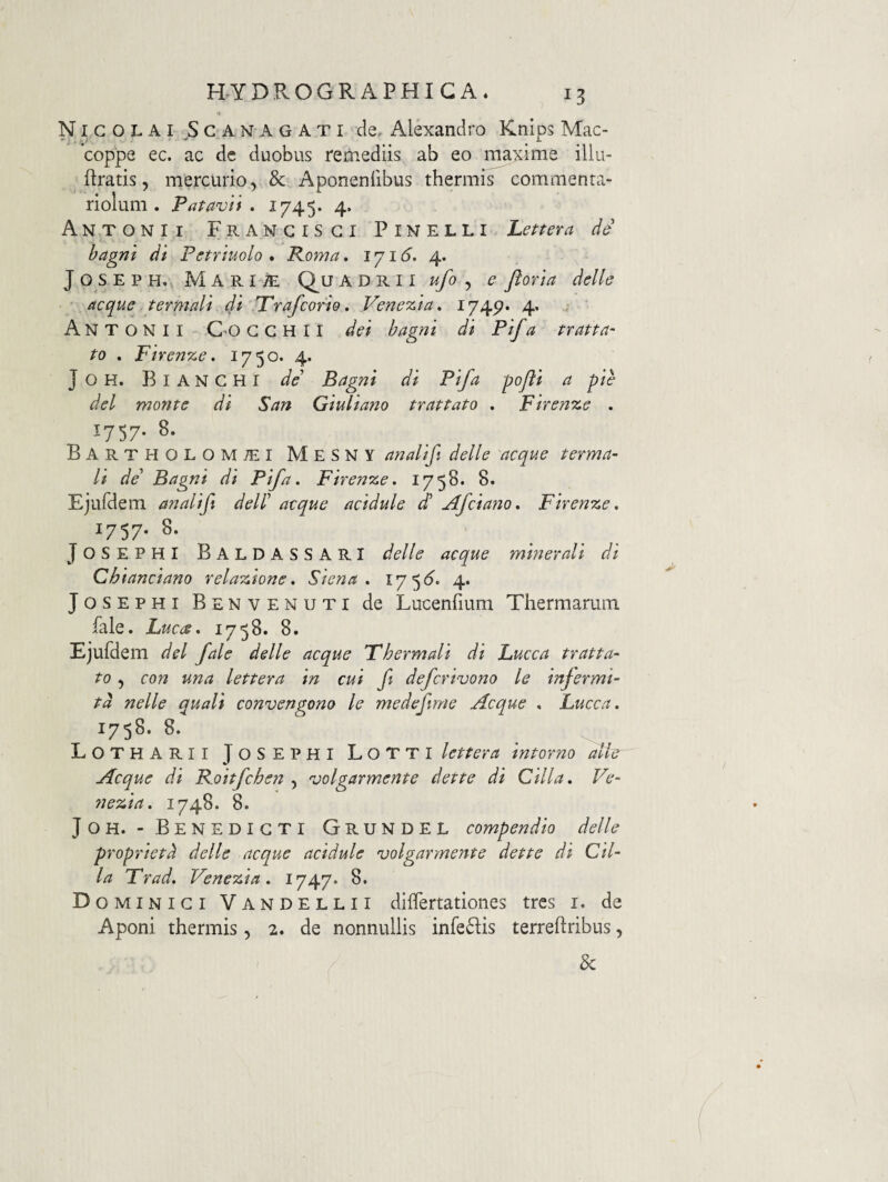 NI G o L A I G A N A G A T I de, Alexandro Knips Mac- coppe ec. ac de duobus remediis ab eo maxime illu- flratis, mercurio, & Aponenlibus thermis commenta¬ riolum. Patavii, 1745* 4* Antonii Frangisgi Pinelli Lettera de hagni di Pstriuolo . Roma, 171 (5. 4. JosEPH. Mari/E Quadri i ufo ,, e ftovia delle aeque termali 4i Trafeorio. Venezia, I74p* 4* Antonii C-o g g h i i dei bagni di Pif a tratta- to . Firenze. 1750. 4. J o H. B I A N G H I de' Bagni di Pif a -pojli a pie dei monte di San Giuliano trattato . Firenze . 1757- 8. Bartholomjei MesNY analifi delle aeque terma- Ii de' Bagni di Pif a. Firenze. 1758. 8. Ejufdem analifi dell' aeque acidule d Afeiano. Firenze. 1757- 8. J OS EPHI BaldassarI delle aeque minerali di Chianciano relazione. Siena . 17 4. JosEPHi Benvenuti de Lucenfium Thermarum fale. Luea. 1758. 8. Ejufdem dei fale delle aeque Thermali di Lucea tratta- to , eo?2 una lettera in cui fit deferivono le injermi- td nelle quali convengono le medefime Aeque . Lucea. 1758.8. Lotharii TosEPHI LoTTI lettera intorno alie Aeque di Roitfchen , volgarmente dette di Cilla. Ve- nezia. 1748. 8. JoH. - Benedicti Grundel compendio delle proprietd delle aeque acidule volgarrnente dette di Cil¬ la Trad. Venezia. 1747* 8. Dominici Vandellii dilfertationes tres i. de Aponi thermis, 2. de nonnullis infeflis terreftribus, &