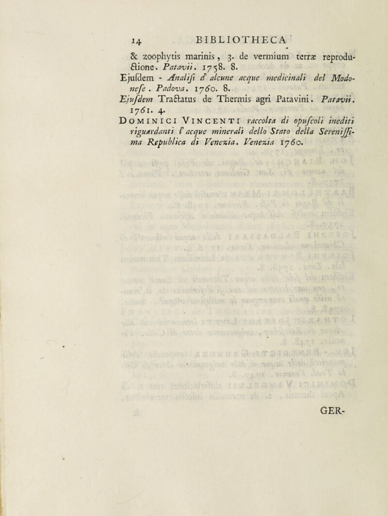 ^4 dc zoophytis marinis, 3. de vermium terrae reprodu- ftione. Patavii, 1758. 8. Ejufdem - Analifi S alcune aeque medicinali dei Modo- ?jefe . Padova, 1760. 8. Pjufdem Traftatus de Thermis agri Patavini. Patavii, 17^1. 4. D OMINIGI Vincenti raccolta di opufcoli inediti riguardanti /’ aeque minerali dello Stato della SereniJJi- ma Kepublica di Venezia, Venezia iy6o. GER-