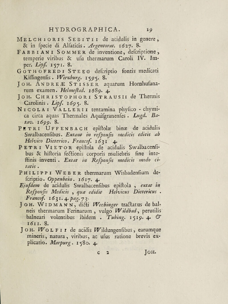 Melchioris Sebitii de acidalis in genere ^ 8c in fpecie di Alfaticis. Argentotat. idzy. 8. Fabbiani Sommer de inventione, defcriptione > temperie viribus & ufu thermarum Caroli IV. Im- per. Llpf* 1571. 8. Gotho EREDI Steeg defcriptio fontis medicati KifTingenhs . Wirzburg* 15^5. 8. JoH. Andre^ Stisser aquarum Hornhufana- rum examen, Helmeftad, i68p. 4. JOH. Ghristophori Strausii de Thermis Garolinis . Lipf, 16^^, 8. Nicolai Vallerii tentamina phyfico - chymi- ca circa aquas Thermales Aquifgranenfes. Lugd, Ba- tav. idpp. 8. Petri Uffenbagh epiftols hinx de acidulis Swalbacenfibus. Extant in refponfts medicis edi fis ab Helvico Die fer ico, Francof, 1(5 31 4. Petri Vietor epiftola de acidulis Swalbacenfi- bus & hiftoria feGionis corporis muliebris fine inte- ftinis inventi . Exfaf in Refponfts medicis modo ci- fafis. Philippi Weber thermarum Wisbadenfium de- fcriptio. Oppenhein, 4. Ejufdem de acidulis Swalbacenfibus epiftola , exfaf in Kefpojifis Medicis , qucs edidif Helvicus Diefericus . Francof, i d 31. 4. pag, 7 3.. JOH, WiDMANTN, di£li Wechinger traflatus de bah neis thermarum Ferinarum , vulgo Wildbady perutilis balneari volentibus ibidem . Tubing, 1515?. 4* ^ idii. 8. J o H. Wo L F I I de acidis W^ildungenfibus, earumque mineris, natura, viribus, ac ufus ratione brevis ex¬ plicatio. Marpurg, 1580. 4. c 2 JOH.