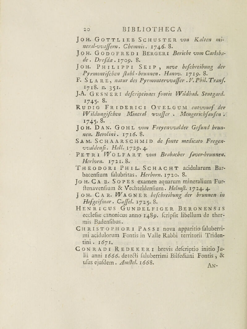 JOH. Gottlieb Sghuster vori Kalten mi- 7jeral-vvaJfer7i. Chemnis. 1746'. 8. J p H. Go DO EREDI Bergeri Bericht vom Carlsba- de, Drefdce. lyo^. 8. JOH. Philippi Seip, rieve befchreibung der PyrmoT^tifchen Jiahl-bru7ine72, Ha7iov. lyip, 8. F. S L A R E , Tzatur des Pfrmonterwajfer . K Pbil, Trarjf, 1718. n. 351. J*A. G E S N £ R I defcriptiones fontis Wildbad, Stutgard. 1745. 8. Rudig Friderigi Ovelgum entwurf der Wildu72gifchen Mifieral 'isvajjer , MeTigerichfaufen . 1745. 8. J O H. D A N. G O H L vom Fre^envvalder Gefund bnm- Tien, Berolini, iyi6. 8. S A M. S G H A A R S G EI M I D de fonte medicato Fregen- 'vvaldenfi. Hali, 172^.4. Petri Wo l f a r t vom Brabacher faver-brunnen, Herborn. 1721. 8. Theodori Phil. Sghaght acidularum Bar- bacenrium falubritas. Herborn. 1720. 8. Jo H. G A R. S o P E s examen aquarum mineralium Fur- flenavenrium & Vechteldenfium. Helmft. 1724. 4. J o H. Car. W a g n e r befchreibung der brunnen m Hofgeifmar. Cajfel. 1725. 8. Henrigus Gundelfiger Beronensis ecclefi^ canonicus anno 148^. fcriprit libellum de ther¬ mis Badenfibus. . Christopeiori Passi nova apparitio faluberri- mi acidulorum Fontis in Valle Rabbi territorii Triden- tini . i6yi. CoNRADi Redekeri brevis defcriptio initio Ju¬ lii anni 1666, detecli faluberrimi Bilfediani Fontis , 8c ufus ejuldem. Amffel. 166S. *
