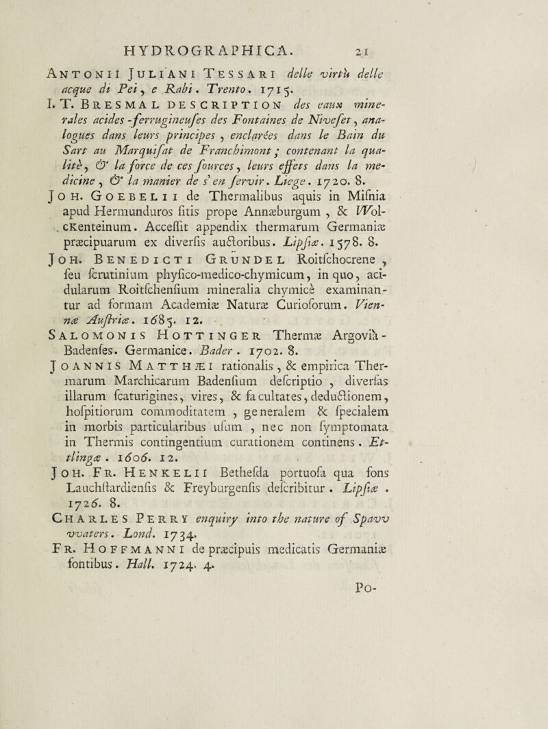Antonii Juliani Tessari delh 'vlrpu delk acqus di Pei y e Kabi, TrenPo, 1715* LT. BreSMALDESCRIPTION des eaua mine- rales acides -ferruginenfes des Fontaines de Nivefet y ana- logues dans leurs principes , enclaries dans le Bain du Sarp au MarquifaP de Franchimonp; co7iPenanP la qua- liph y & la force de ces fources, leurs effeps dans la me¬ dicine y & la manter de s en Jervir, Liege, 1720. 8. JOH. Goebelii de Thermalibus aquis in Mifnia apud Hermunduros fitis prope Annsburgum , & Wo\- .cKenteinum. Acceflit appendix thermarum Germaniae praecipuarum ex diverfis ausioribus. Lipfice. 1578. 8. JoH. Benedicti Grundel Roitfchocrene y feu fcrutinium phyfico-medico-chymicum, in quo, aci¬ dularum Roitrchenfium mineralia chymice examinan¬ tur ad formam Academiae Natura Curioforum, Vien- noe Auflriae, i<585. 12. Salomonis Hottinger Therirue Argovia- Badenfes. Germanice. Bader . 1702. 8. Joannis Matthaei rationalis, & empirica Ther¬ marum Marchicarum Badenfium defcriptio , diverfas illarum fcaturigines, vires, & facultates, deduSlionem, hofpitiorura commoditatem , generalem & fpecialem in morbis particularibus ufum , nec non fymptomata in Thermis contingentium curationem continens. Ep- plingce . i6o6» 12. JoH. Tr- Henkelii Bethefda portuofa qua fons Lauchftardienfis & Freyburgenfis defcribitur . Eipfi^ . iyi6, 8. Charles Perry enquhy inPo phe nature of Spavv vvaters, Lond. 1734* Fr. Hoffmanni de praecipuis medicatis Germaniae fontibus. HalL 1724. 4. Po-