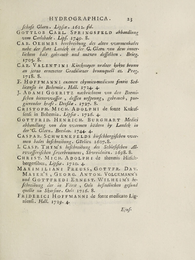 fchaft Gl{tt% . Lipfids ^ 1612, foL Gottlob Carb. Sprimgsfeld Mandlung vom Carlsba.de . Lipf, I745?* 8. Car. OehmbS berchreibu?ig des alten njvarmenbades 7iahe. der ftatt Landek di der G, Glatsc von dem inner- lichem halt gehraueh und nut%en dejjelben . Brieg, 1705. 8. Car. Valentini Kirckmayer uralter k^k^s brunn an 'iet%o eriieneter Gradilkzer brunnquell ec. Prap-, 1718. 8. F. HoffMANNI eaameyi chymico-medicum fontis Sed¬ it c en fis in Bohernia * Hali, 1724* 4* J. Ad A MI Goeritz nachrichtem 'von den Boeml- fchen bitterwajfer , dejfen urjprungy gebrauch ^ pur^ gterender kvafi , Drefd<se , 1727. 8. Cristoph. Mich. Adolphi de focLte KuFuf- fenfi in Bohemia, Lipfice , 1^26. 4. Gottfrid. Henrigh. Burghart Medici abhandlung <von den warmen badern by Landek in der'G, Glatz, Breslau, 1744* 4. Caspar. SgpiwENKFELDS hirfchbergifchen war¬ men bades befchreibung, Gdrlitz 16^07.8. 1. G A S P. T H Y m’ S befchreibmig des Schleftfchen Al- tvvajferifchen faverbrmjnens ^ Shnjocidnitz, i<5’5?8. 8. Christ. Migh. Adolphi de thermis Hirfch- bergerfibus, Lipfice, 1710. 4. Maxim iLiANi Preuss,Gottfr. Dav. Mayer’s , Georg. Anton. Volckmann’s und Gottfredi Ernest. V7ilhei m’s he- fchreibung der in FUrst , Oels befndltchen gefund quelle zu Skarfme, Oels i'yi6, 8. Friderigi Hoffmanni de fonte medicato Eig- nienfi. Hali, 172^. 4.