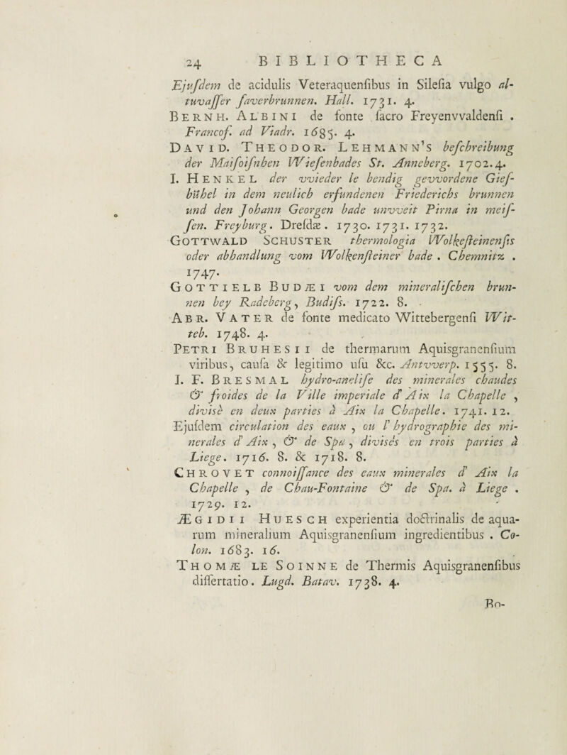 Ejufdem de acidulis Veteraquenfibus in Silefia vulgo al- tuvajfer faverbrunnen, Hali. 1731. 4. B E R N H. A L B IN I de fonte facro Freyenvvaldenfi . Francoj. ad Viadr. idg^. 4. David. Theodor. Lehmann’s befchreibmig der Maifoifnhen Wiefenbades St. Anneberg. 1702.4. I. H E N K E L der njvieder le be77dig gevvordene Gief- buhel 'in dem neulich erfundenen Friederichs brunnen und den Johann Georgen bade unnjveh Pirna ‘m metf- fen. Freyburg. Drefd£e . 1730. 1731. 1732. Gottwald Sghuster thermologia UVolkeJie'menfis oder abhandlung ojorn Wolkenjletner bade . Chemmt% . 1747. Gottielb BuDiEi 'vom dem m'tneral'tfchen brun- nen bey Kadeberg^ Budtfs. 1722. 8. - Abr. Vater de fonte medicato Wittebergenli Wtr- teb. 1748. 4. Petri Bruhesii de thermarum Aquisgranenfium viribus, caufa Sc legitimo ufu Sez. Antv^uerp. 1555. 8. I. F. Bresmal hydro-aneltfe des minerales chaudes & fi/oides de la Ville imperiale d A ix la Chapelle , divise en deux parties d Aix la Chapelle. 1741. 12. Ejufdem circulation des eaux , on /’ hydrographie des mi¬ nerales d Aix , & de Spa , divises e7i trois parties d Liege. iyi6. 8. & 1718. 8. C H R O V E T coiinoiffance des eaux minerales d Aix la Chapelle , de Chau-Fontaine & de Spa. d Liege . 1729. 12. ^GiDii Huesch experientia do61:rinalis de aqua¬ rum mineralium Aquisgranenfium ingredientibus . Co¬ lon. 16^^. 16. THOMiE LESoiNNEde Tliermis Aquisgranenfibus diflertatio. Lugd. Batav, 1738. 4. Bn-