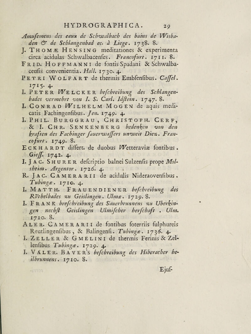 Amufemens des eau^i de Schnjoalbach des bains de Wisba- den & de Schlangenbad ec» a Ltege, 1738. 8. J. Thom^ Hensing meditationes & experimenta circa acidulas Schwalbacenfes. Francofurt. 17ii. 8. Frid. Hoffmanni de fontis Spadani & Schwalba- cenfis convenientia. HalL 1730. 4. Petri Wolfart de thermis Embfenfibus. CaJfeL 1715- 4- L P E T E R WE L G K E R befchretbung des Schlangen- bades vermebrt vo?i L S, CarL Idjiein, 1747* 8. L CoNRAD PTilhelm Mogen de aquis medi¬ catis Fachingenfibus. Jen» 1749. 4. L Phil. Burggrau, Christoph. Gerf, & I. Chr. Senkenberg bedenken njon deri kxnften des Fachinger fauernsjajfers unisoeit Die^i* Fran- cofurf. 1749. 8. Eckhardt differt, de duobus PFetteravisE fontibus. Giejf, 1742. 4. I. Jac. Shurer defcriptio balnei Sulzenfis prope ikfo/- shetm, Argentor, 1725. 4. i. R. J A c. G A M E R A R11 de acidulis Nideraovenfibus . Tubingde . 171 o. 4. I. Matth. Frauendiener befchretbung des Fathelbades zu Getslingen, Ulmee, 1729.8. I. F R A N K brefchrelbung des Sauerbrunnens zu Uberkm^ gen nechji Getslingen Vlmifcher herfchaft , Ulm» 1710. 8. Aler. Camerarii de fontibus foterriis fulphureis Reutlingenfibus, & Balingenfi. Tubingee, iy'^6. 4. I. Zeller & Gmelini de thermis Ferinis & Zel- lenfibus Tubtngce, lyip- 4. I. VAler. Bave r’s befchretbung des Hiberacher he^ ilbrunnens * 1710. 8.