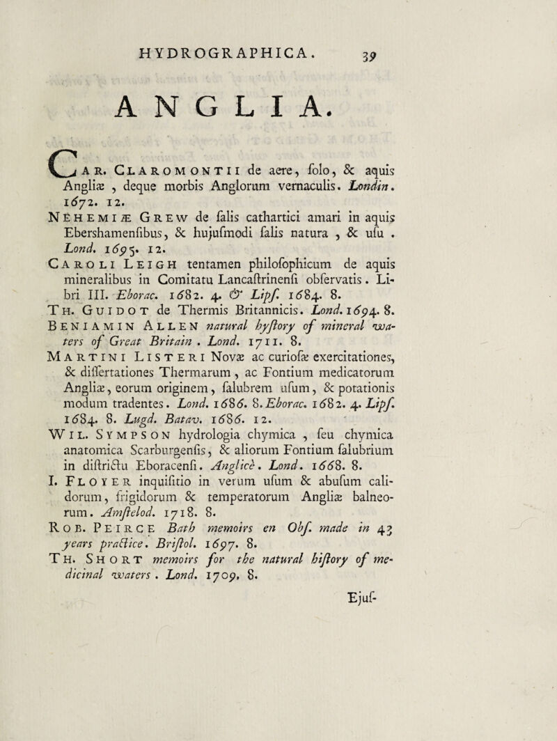 A N G L I A. A R. C L A R o M o N T 11 de aere, folo, 8c a<|uis AnglijE 5 deque morbis Axigiorum vernaculis. Londin» 12. NEHEMiiE Grew de falis cathartici amari in aquis Ebershamenfibus 5 & hujufmodi falis natura , 8c ufu . Lo^d, idc?5. 12. Caroli Leigh tentamen philofophicum de aquis mineralibus in Comitatu Lancaflrinenfi obfervatis. Li¬ bri III. Eborac, id82. 4. & Lipf* 1^84. 8. Th. Guidot de Thermis Britannicis. Lond,i6p^.^. Beniamin Allen natuval hyflory of mtneral 'isoa- ters of Great Brhatn . Lond, 17 ii. 8. Martini Listeri Novse ac curiofe exercitationes, & dilfertationes Thermarum, ac Fontium medicatorum Anglis, eorum originem, falubrem ufum, & potationis modum tradentes. Lond, i58d. ^.Eborac, id82. 4. Lipf. 1584. Lugd. Batav, idSd. 12. WiL. Sympson hydrologia chymica , feu chymica anatomica Scarburgenfis, & aliorum Fontium falubrium in diftriflu Eboracenfi. Angltce, Lond, iddS. 8. I. F L O Y E R inquifitio in verum ufum & abufum cali¬ dorum, frigidorum 8c temperatorum Anglis balneo¬ rum. Amflelod, 1718. 8. Rob. Peirge Bath memolrs en Obf made m 43 years prabiice, BriJloL i6py. 8. T H. S H o R T memolrs for the natural htjlory of me- dlctnal ^vaters . Lond, 1705?, 8. Ejuf-