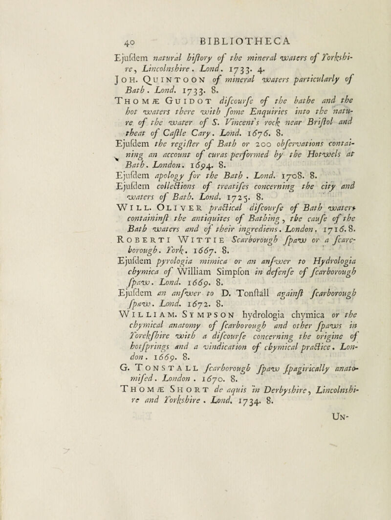 Ejufclem natural hljlory of the mtneral ‘waters of Torkshi- re^ Lincohjshive * Lond, 1733* 4* JOH. Quintoon of mhierd voaters partkularly of Bath . Lond. 1733* 8. THOMiE Guidot difcourfe of the hathe and the hot nsuaters there ‘with forne Enquiries Into the natu¬ re of the njoater of S. Vincenis rock near Briflol and theat of Cajile Cary, Lo}jd. i6y6, 8. Ejurdem the regtfter of Bath or 200 ohfervattons contal- ^ ning a7i accou7U of curas performed by the Hotnjjels aP Bath. London, i(5p4. 8. Ejurdem apology for the Bath . Lond. 1708. 8. Eju(dem colleBions of treatlfes co7icermng the city and ^juaters of Bath. Lofid. 1725. 8. WILL. Oliver prahlkal difcourfe of Bath nsoaters^ containinji the antiquites of Bathing, the caufe of the Bath njjaters and of their ingredkns. London. iyi6.S. R O B E R T I WI T T I E Scarborough fpaiso or a fcare- borough. Tork* i66y. 8. Ejufdem pyrologia mrmica or n7i anfisoer to Hydrologia chymica of William Simpfon in defenfe of fcarborough fpansu. Lond. i66p. 8. Ejurdem an a7if'i3oer to D. Tonftall agamji fcarborough fpan.v. Lond. idyi. 8. William. Sympson hydrologia chymica or the chymical anatomy of fcarborough and other fpanjjs m Torekfhire nsoith a difcourfe concerning the origine of hotfprings a7jd a 'vt7jdicatiofi of chymical prahlice • Lofj~ don . 166p. 8. G. TonstALL fcarborough fpaoju Jpagirkally anato- yyiifed. Londoyi . i6yo. 8. Thomie Short de aquis m LerbyshireLincolnshi- re and Torkshire . Lond, 1734. 8. Un'