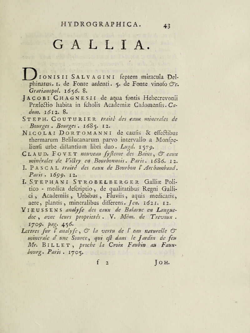 GALLIA. D IONIS II Salvagini fepteni miracula Del- phinatus- i. de Fonre ardenti. 5. de Fante vinofo GratianopoL 1^5<5. 8. Jacobi Chagnesii de aqua fontis Hebecrevonii Prxle£lio habita in fcholis Academis Gadomenlis. C^- dom, 1(5^12. 8. Steph. Couturier trahe des eam mmerales de Bourges , Bourges , 1(585. Nicolai D o r t o m a n n i de caufis & effeflibus thermarum Belilucanarura parvo intervalla a Monfpe- lienli urbe dihantiuni libri duo. Lugd. i^7p, Claud. Fovet nouveau fyfleme des Bams, & eam minerales de VlBry en Bourhonnois» Paris, i(58(5. 12. I. Pascal trahe des eaupi de Bombon r Archambaud, Paris . I <5pp. 12« 1. Steph A NI Strobelberger Galli.^ Poli¬ tico - medica deferiptio, de qualitatibus Regni Galli¬ ci, Academiis, Urbibus, Fluviis, aquis medicaris, aere, plantis, mineralibus differens.1621, 12. YieuSSENS analyfe des eaux de Balaruc en Langue- doc , avec leurs propriet es . V. Mem, de Trevoux , 17op, p-ag, 45(5. Lettres fur l’ ajialyfe, & la vertu de /’ eau natureUe & minerale d' une S-ource ^ qui eft dans le Jardm de feu Mr, B l L L E T , proche la Croix Faubin au Faux- hmrg, Paris . 1705. f 2 JOH.