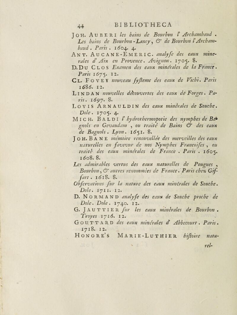 JOH. AubERI les hmns de Bourhon /’ Archnmhaud . Les bains de Bourbon - JLctncy, & de Bourbon 1' Arebam- baud . Paris , 1604. 4. Ant. AugaNE-Emerig. analyfe des eaux mine¬ rales d'Aix en Provence. Avignon. 1705. 8. D. D u C L o S Exame7i des eaux minerales de la France. Paris 12. C L. F O V E Y 7zouveau fyjleme des eaux de Viebi. Paris 16S6. 12. L I N D A N nouvelles decouvertes des eaux d^ Forges . Pa¬ ris. i6py. 8. LoviS ArnAULDIN des eaux minerales de Souche. Dole. 1705. 4. Migh. Baldi r hfdrothermopotie des nymphes de Br^ gnols e7i Gevauda7n , ou traite de Bains & des eaux de Bagnols . Fyon. 1^51. 8. J O H. B A N E 7nemoire renouvellee des merveilles des eaux 7iaturelles e7i favevur de nos Nymphes Francoifes , ou traite des eaux minerales de Fra7jce . Paris . i<5’0 5. 1^08. 8. Fes admirables vertus des eaux naturelles de Pougues , Bourbon ^ & autres renommees de France» Paris che% Gif- fart, 1(518. 8. Obfervations fur la 7jature des eaux mmirales de Souche* Dole* 1711. 12. D. NormAND analyfe des eaux de Souche proche de Dole* Dole* 1740. 12. G. J A u T T I E R les eaux minerales de Bourbon • Troyes ly 16* 12* G O u T T A R D des eaux minerales dl Ahbecourt * Paris * 1718. 12. Honor e’S Marie-Luthier hiftoire natu-  rei-