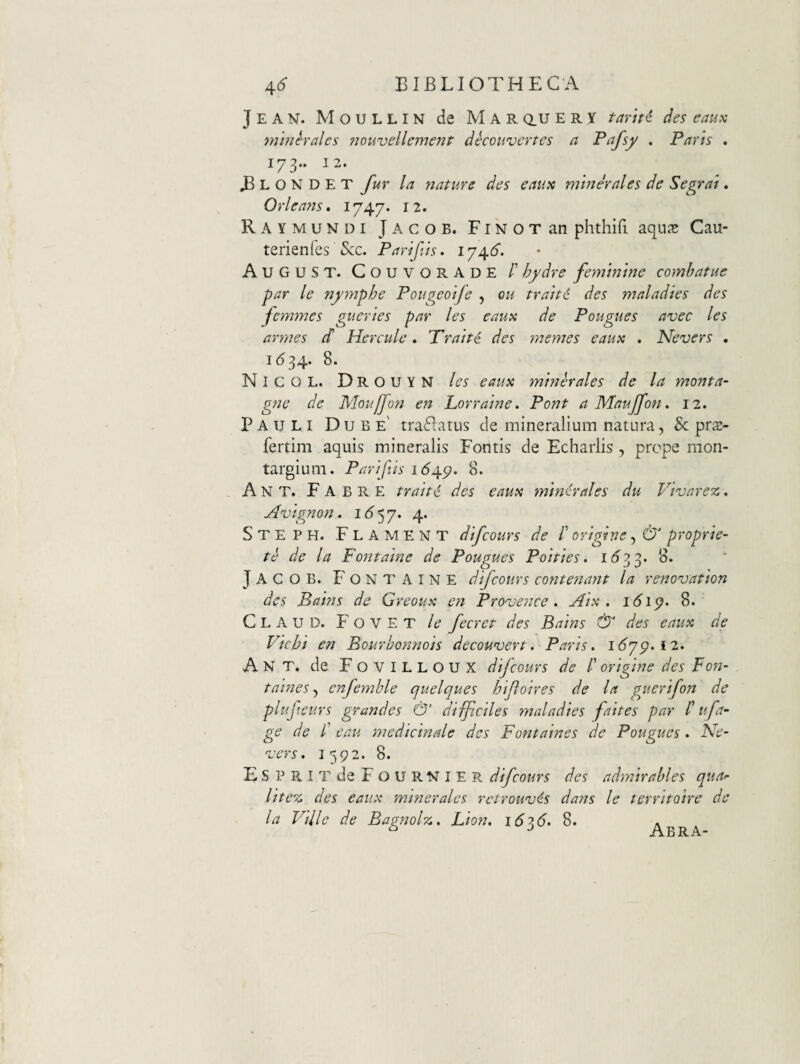 Jean. Moullin de Mar au e r y tami des eaua mmhales ?jouvellement deconvertes a P^fsy . Paris . 173.. 12. ^ L O N D E T fur la flature des earnt minerales de Segrai. Orleans, 1747. 12. Raymundi Jacob. FiNOTan phthifi aquje Cau- tenenfes &c. Parifis. AugUST. CouvorADE /’ hydre feminine combatue par le nymphe Pougeoife , ou traiti des maladies des femmes gueries par les eaux de Pougues avec les armes (h Hercule. Traite des memes eaux . Nevers . 1(534- 8. Nicol. Drouyn les eaux minhales de la monta- gne de Moujjon en Lorraine. Pont aMauffon, 12. Pauli Dube' tra^Iatus de mineralium natura, & prs- fertim aquis mineralis Fontis de Echarlis , prope rnon- targium. Pariftis 164.^. 8. Ant. Fabre traiti des eaux minhales du Vivarez. Avignon. i <5 5 7. 4. Steph. Flament dfcours de /’ origine, (5^ proprie- te de la Fontaine de Pougues Poities. 1(53 3- 8. JacoB- Fontaine difcours cont enant la renovation des Bains de Greoux en Pronjence » Aix . i6ip> 8. ClauD- Fovet le fecret des Bains & des eaux de Vichi en Bourbonnois decou^ert. Paris. i6yg.i2. Ant. de F O V I L L O U X difcours de /’ origine des Fon- taines, enfemhle quelques hijloires de la guerifon de plufteurs grandes & difficiles maladies faites par f ufa- ge de /’ eau medicinale des Fontaines de Pougues. Ne- 'vers. 1592- 8- ESPRITdeFouRNlER difcours des admtrahles qua^ Hte% des eaux minerales rctrounjis dans le territoire de la Ville de Bagnolz. Lion. 1626. 8. Abra-