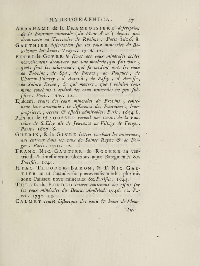 AbrAHAMI de la FramboiSIERE defcriptlou de la Fontaine minerale (^du Mont d or ) depuis peti decouverte au Terrhoire de R.helms , Paris 1606, 8. GauthiER dilJertation fur les eauic minerales de Bo~ urbonne les bains* Froyes, Iji6. 12. Petri le Givre le fecret des eaux minirales addes 7iouvellement decouvert par une methode qui fait voir , quels font les miner au tu 5 qui fe meslent avec les eauit de Provins , de Spa , de Forges , de Pougues , de Chateau-Fhierry , d Autevil , de Pafsy , d de Sainte Keine , & qui ynontre , que /’ opinion com¬ mune touchant /’ acidid des eauii mmerales ne peu fub- ffter . Paris. 166'j. 12. Ejufdem. traiti des eaux minirales de Provins , conte- nant leur anatomie , la difference des Fontaines , leurs propriete^^ ^ vertus & effetis admirables. Paris. i<5^54» 8. Petri le Grousser recueil des vertus de la Fon¬ taine de S.Eloy dit de Jouvence au Village de Forges. Paris, id’07. 8. GuerIN, & le Givre lettres touchant les mineraux, qui entrent dans les eaux de Sainte Reyne & de For¬ ges , Paris, 1702. 12^ Franc. Nig. Gautier du Rocher an ven¬ triculi & inteftinorum ulceribus aqu$ Pari fis. 1745» Hyag. Theodor. BAR0N5& F. Ni c. Gau¬ tier an ut fanandis fic praecavendis morbis plurimis aquae Pafiiaca; nova^ minerales 8cc.Parifiis. 1743. Theod. du Bordeu lettres cont enant des ejfais fur les eaux minerales du Bearn, Amjlelod. 174<^. 12* Pa¬ ris . 1750. 12. G A L M E T traiti hijlorique des eaux & bains de Plom- bie- Bareginenfes &c.