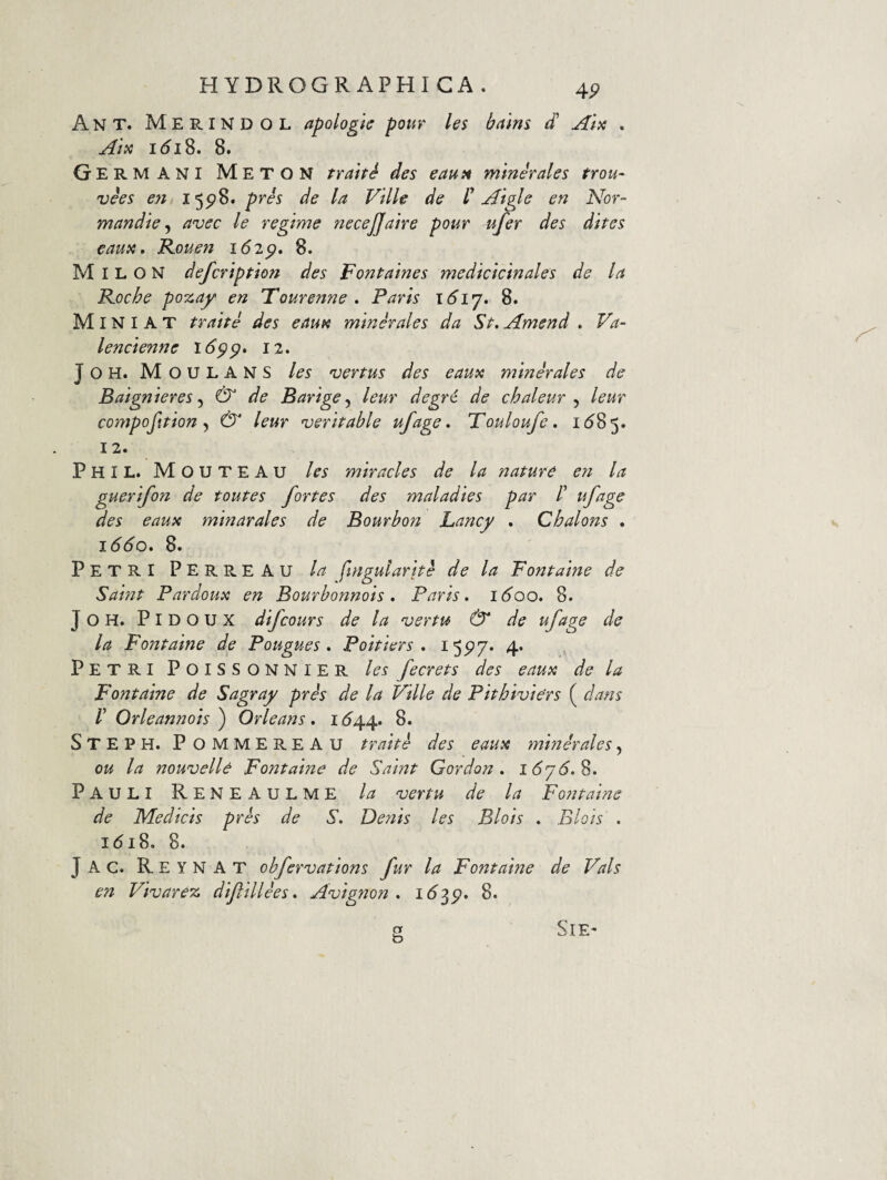 H YDROGR APHI CA . Ant. Merindol apologic pour les bains d Aia . Atx i^i8. 8. Germani Meton trahi des eaui^ mmirales trou- vies en I5P>8. pres de la Ville de H Aigle en Nor- mandie ^ avec le regime necejjaire pour ufer des dites eausi» R.ouen 162^, 8. Milon defcription des Fontaines medicicinales de la R.oche pozay en Tourenne . Parts i6ij* 8. Miniat trahi des eaun minerales da St. Amend . Va- lencienne 16^^. 12. J O H. M O U L A N S les vertus des eautc minerales de Baignieres & de Barige^ leur degr6 de chaleur ^ leur compofition ^ & leur veritable ufage, Touloufe. 1(^85. 12. Phil. Mouteau les miracles de la nature e?t la guerifon de toutes fortes des maladies par /’ ufage des eaux minarales de Bourbon Lancy . Chalons , 1660. 8. Petri Perreau la fingularhi de la Fontaine de Saint Pardoux en Bourhonnois. Paris. 1600. 8. JOH. PlDOUX difcours de la ver tu & de ufage de la Fontaine de Pougues . Poitiers . 4* Petri Poissonnier les fecrets des eaua de la Fontaine de Sagray pris de la Ville de Phhiviers ( dans r Orleannots ) Ori e an s . i <544. 8. Steph. PommereAU trahi des eaua mmirales, ou la nouvelle Fontaine de Saint Gordon . iSjd.S. Pauli Reneaulme la vertu de la Fontaine de Medicis pris de S. Deliis les Blois . Blois . 161S. 8. Jac. Re y nat ohfervations fur la Fontaine de Vals en Vivarez dijlillies. Avignon . 1^35?. 8. g SiE-