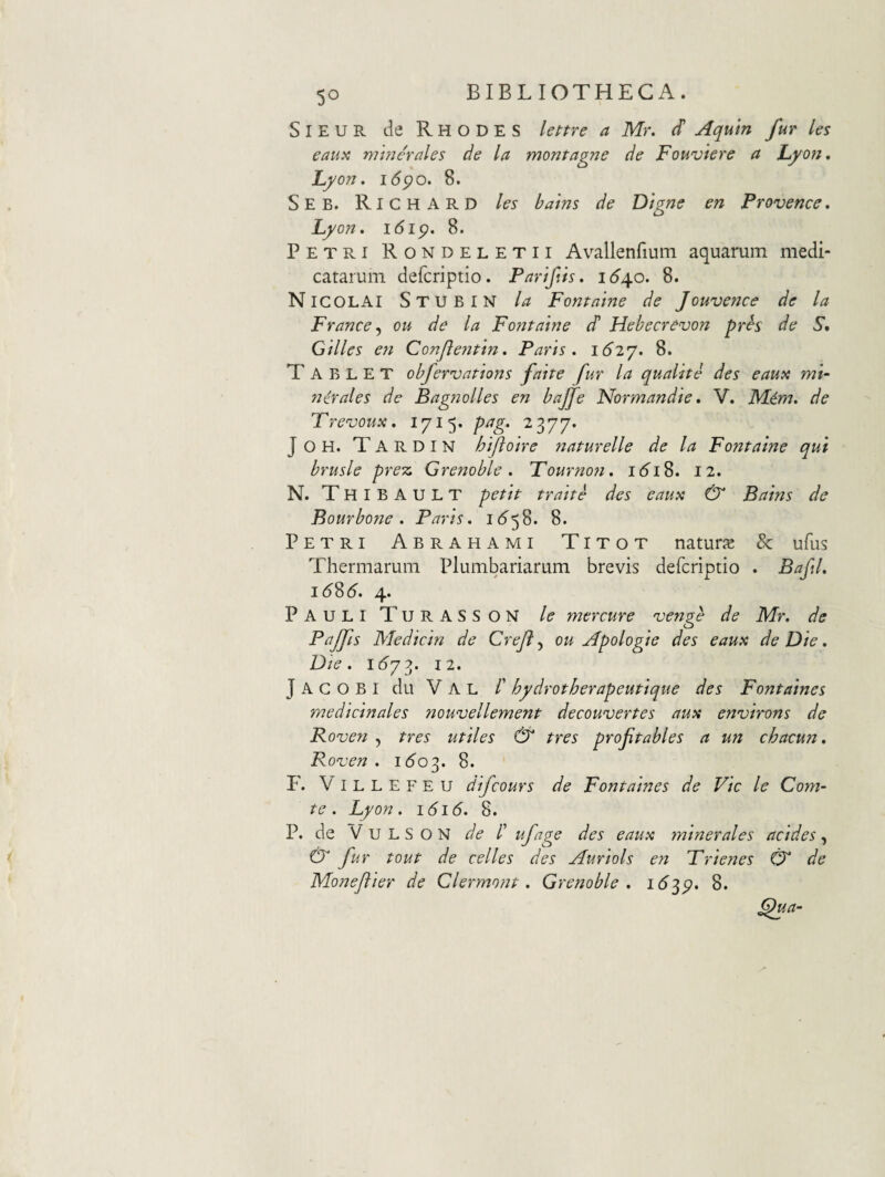 SiEUR de Rhodes lenre a Mr. d Aquin fur les eaux minerales de la montagne de Fouviere a Lyon, Lyon, 16^0. 8. Seb. Richard les balns de Digne en Provence, Lyon, 16ip. 8. Petri Rondeletii Avallerifium aquarum medi¬ catarum defcriptio. Parlfls, 1^4.0, 8. Nicolai Stubin la Fontalne de Jouvence de la Francej ou de la Foiitalne d Hebecrevon prh de S, Gllles en Confteritln, Paris, i62y, 8. T A B L E T obfer^vatlons falte fur la quallte des eaua mi¬ nerales de Bagnolles en bajfe Normandle, V. Mem, de Frevoux, 1715. pag. 2 377. JOH. Tardin hljtolre naturelle de la Fontalne qui brusle prez Grenoble, Tourno?i, 161S, 12, N. Thibault petit tralte des eaux & Balns de Bourbone . Paris. i6'58. 8. Petri Abrahami Titot naturjs & ufus Thermarum Plumbariarum brevis defcriptio . Baftl, 16S6. 4. Pauli Turasson le mercure venge de Mr. de Pajfis Medicin de Crejl, ou Apologie des eaux de Die. Die. i6y2. 12. J A C O B I du V A L /’ hydrotherapeutique des Fontaines medicinales nouvellement decouvertes aux ennjirons de Roven , tres utiles & tres profitables a un chacun. Ponjen . 160^. 8. F. Villefeu difcours de Fontaines de Vic le Com¬ te . Lyon. 1616. 8. P. de V u L S o N de /’ ufage des eaux minerales addes, & fur tout de celles des Auriols en Trienes & de Monejiier de Clermont. Grenoble, i(S^p. 8.