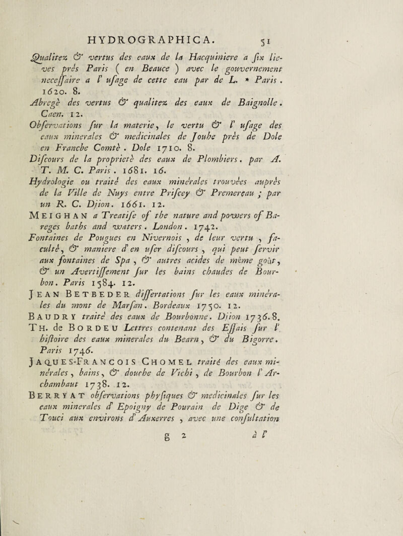 ^ualttez & vcrtus des eaux de la Hacqumiere a ftx lie- ves pres Paris ( en Beauce ) avec le gouvernemenf 7jeceJfaire a /’ ufage de cette eau par de L. * Paris . 1620. 8. Abrege des vertus & qualipez des eaux de Baignolle. Caen. 12. Qhfervations fur la materie^ le vertu & /’ ^fage des eaux minerales & medicinales de Jouhe pres de Dole en Franche Comte . Dole 1710. 8. Difcours de la propriete des eaux de Plombiers, par A, T. M, C. Paris . i58l. 16» Hj/drologie ou traite des eaux minerales trouvees auprh de la Ville de Nuys entre Prifcey & Premereau ; par un R. C. D/ion, 1661. 12. Meighan a T reatife of the nature and ponvers of Ba- reges baths and ‘waters * London, I74'2. Fontaines de Pougues en Nivernois , de leur vertu , fa- cultf & maniere d! en ufer difcours , qui peut fervir aux fontaines de Spa , autres addes de m^me goht y & un Avertiffement fur les bains chaudes de Bour- bon. Paris 1584. 12. Jean Betbeder dijfertations fur les eaux minera¬ les du mont de Marfan. Bordeaux 1750. 12. Baudry traite des eaux de Bourbonne. Djion 173(^.8. Th. de Bordeu Lettres contenant des Efjais fur l\ hifloire des eaux minerales du Bearn y & du Bigorre, Paris 174(^. J A dU E S-Fr ANCOIS GhoMEL traite des eaux mi¬ nerales y bains y & douche de Vichi y de Bourbon /’ Ar- chambaut 1738. 12» B E R R Y A T obfervations phy ftques & medicinales fur les eaux minerales d Fpoigny de Pourain de Dige dT de Fouci aux environs d Auxerres , avec une confultation