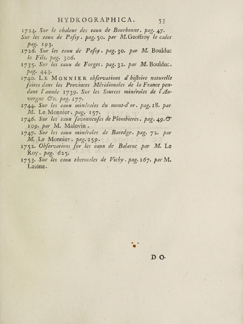 55 1724. Sur le chaleuf des eaux de Bourbonne, pag. 47. Sur les eauvi de Pafsy, P^^ M. Geoffroy le cadet pag. ip3. 172(5'. Sur les eaux de Pafsy. p^g» par M. Boulduc le FHs. pag. 30(5'. 1735. Sur les eauii de porges, prig-^z. par ikf. Boulduc. pag. 443. 1740. Le Monnier obfervations d htfloire naturelle fanes dans les Provmces Meridionales de la France pen¬ dant P annie 173^* Sur les Sources minerales de PAu- 'vergne &c, pag. 177. 1744. Sur les eauii minerales du mont-d' or. pag, 18. par M. Le Alonnier. pag. 157. 1745. Sur les eaux favonneufes de Plombieres, pag, I o^. par M. Malovin . 1747. Sur les eaux minerales de Baredge. pag, 72. par M. Le Monnier . 2 5p. 1752. Obfervations fur les eaux de Balaruc par M, Le Roy. pag, 6'!'^, 1753. Sur les eaux thermales de Vichf.pag,i6y, parM., Las6ne. D O-