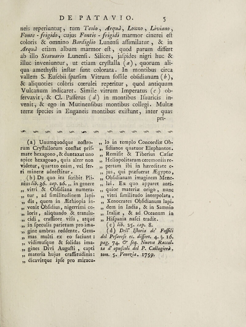 neis reperiuntu^ 5 tum Teolo^ Arqu^^ Lozzo ^ Li'ulano ^ Fonfe ~ frigido ^ cujus Fontis ~ frigidi marmor cinerei eft coloris & omnino Bardiglio Lunenfi afTimilatur , & in Arqud etiam album marmor eft, quod parum differt ab illo Statuario Lunenfi. Silices, jafpides nigri huc & illuc inveniuntur, ut etiam cryftalla (^) , quorum ali¬ qua amethyfti inftar funt colorata. In montibus circa vallem S. Eufebii fparfim Vitrum foffile obfidianum ( ^ ), & aliquoties coloris coerulei reperitur , quod antiquum Vulcanum indicaret. Simile vitrum Imperatus (c ) ob- fcrvavit, 8c Cl. PafTerus (<^) in montibus Ifiuricis in¬ venit, & ego in Mutinenfibus montibus collegi. Multae terrae fpecies in Euganeis montibus exiftunt, inter quas pri- (a) Unumquodque noftro- rum Cryftallorum conftat prif- mate hexagono, & duntaxat uno apice hexagono, quia alrer non videtur, quartzo enim , vel fer. ri minerae adne£Iitur. (b) De quo ita fcribit Pli¬ nius//^. 3^. cap. zS. „ in genere „ vitri & Obfidiana numera- ,, tur , ad fimilitudinem lapi- ,, dis , quem in ^thiopia in- ,, venit Obfidius, nigerrimi co- „ loris, aliquando & translu- ,, eidi , cralliore vifu , atque ,, in fpeculis parietum pro ima- „ gins umbras reddente. Gem« „ mas multi ex eo faciunt : „ vidimufque & folidas ima- „ gines Divi Augufti , capti „ materia hujus craffitudinis; „ dicavitque ipfe pro miracu- ,, Io In templo Concordise Ob- ,, fidianos quatuor Elephantos. „ Remifit & Tiberius Caefar ,, Heliopolitarum ceremoniis re- „ pertam ibi in h^ereditate e- ,, jus, qui profuerat ^gypto, ,, Obfidianam imaginem Mene- „ lai. Ex quo apparet anti- ,, quior materiae origo , nunc „ vitri fimilitudo interpolata . „ Xenocrates Obfidianum lapi- „ dem in India, & in Samnio ,, Italiae , & ad Oceanum in „ Hifpania nafei tradit. (c) lii>. z$. cap, 8. (d) Deir IJioria de FoJJili dei Pefarefe ec. dijfert, 4. §. 16, pag, 74. & feq. Nuova RaccoU ta d' opufcoli dei P. Callogierd. tom. 5. Veneria, 175^.