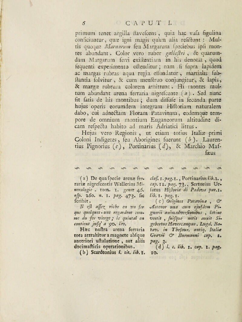 primum tenet argilla flavefcens , quia hac vafa figulina conhciuntur, qu.i: igni magis ciuam alia refidunt : Mul- tis quoque fJarriamm feu M.irgarum (peciebui ipfi mon¬ tes abundant. Color vero raber gdli^ftri , quarum¬ dam Margarum ferri exiiientiam in his denotat., quod fequenti experimento ohenditur; nam h fupra lapidem ac margas rubras aqu..i regia eliundatur, martialis lub- hantia folvitur , & cum menftriio conjungitur, Sc lapis, & margae rubrum colorem amittunt. Hi montes mul¬ tum abundant arena ferraria nigrefeente • Sed nunc ht fatis de his montibus ; dum diffule in fecunda parte hujus operis eorumdem integram Hiftoriam naturalem dabo, cui adneStam Floram Patavinam, eodemque tem¬ pore de omnium montium Euganeorum altitudine di¬ cam refpeflu habito ad maris Adriatici littus . Hujus vero Regionis , ut etiam totius Italia3 primi Coloni Indigetes, feu Aborigines fuerunt (^). Lauren¬ tius Pignorius (c), Portinarius (^)) Sc Marcliio Maf- feus <^£7S ( a) De qua fpecie arens Per¬ raris niarefeentis Wallerius Mi- neralogie . tora. i. gem'? ^6. efp. 2do. n. I. pag. 47^. hc feribit. II ejl ajjez^ riche en xm fer que quelqueS‘Uns regardent com^ me du fei‘ vierge; le quintal en confient jufq a po, liv. H^ec noftra arena ferraria tota attrahitur a magnete abfque anteriori uftulationc , aut aliis dociitiafticis operationibus. (b) Scardeonius /. c;V. i. claf, i.pag.i., Portinarius//^.2., cap. 11. pag. 7^., Sertorius Ur- fatus Hijlaria di Padova par.i, lib. T. pag. I. ( c) Origines Pataxiince , & iAntenoY una cum ejufdem PU gnorii ^ammadxjerfionibus , laflne vertit , fuifque notis auxit Su gebertus Havercampus, Lugd. Ba* tav. in Thejaur. antiq^ Italia Gravif & Eurmttnni ctip, i. P^g- 3* (d) /. c. lib. I. cap. i. pag, 10.