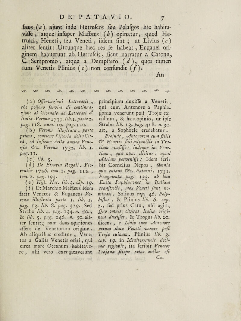 fieus^(4?) ajunt inde Hetrufcos feu Pelafgos hic habita- viflfe, atque infuper MafFaeus (^) opinatur, quod He- trufci, Heneti, feu Veneti, iideni fint ; at Livius (c) aliter fentit: Utcunque hiec res fe habeat, Euganei ori¬ ginem Iiabuerunt ab Hetrufcis, ficut narratur a Catone, C Sempronio, atque a cum Venetis Plinius (ff) ( a ) O(ferva-:(joni Letterarle , che poffono fervire dl continua¬ tione al Qiornale de’’ Letterati d* Italia. P^erona 173^. lih. 1. parte 2. pag^ II8. num. 10. pag. 110. ( b ) Verona iUttJirata , parte prima , contiene l'[jioria della Cit- tdy ed infieme della antica Vene¬ tia &c, Verona 1732. lib, i. pag, 11. (c) lib. 5. (cl ) De Etruria Regali, Flo¬ rentia 1^26. tom.i, pag. 112. , tom. 2. pag. 1713. (e) HiJ}. Nat. lib.c>. cap. ig. ( f) Et Marchio MaiflEUs idem facit Venetos & Euganeos Ve¬ rona illufirata parte i. lib, 1, pag. 13. lib. 8. pag. 327. Sed Strabo lib. 4. pag. 134. n, 50., Sc lib. 5. pag. 14(5. n. 50. ali¬ ter fentit- nam duas opiniones affert de Venetorum origine . Ab aliquibus creditur , Vene¬ tos a Gallis Venetis oriri, qui circa mare Oceanum habitave¬ re , alii vero excogitaverunt Dempitero («j, quos tamen on confundit (/). An principium duxiffe a Venetis, qui cum Antenore a Paphla¬ gonia venerunt pofl Trojte ex- cidiurn , & haec opinio, ut ipfe Strabo lib. 13, pag, 418. w. 30. ait, a Sophocle credebatur. Proinde j -Antenorem cum filiis & Henetis fibi adjunbiis in Tra¬ dam evafjje: indeque in Vene¬ tiam , qua nunc dicitur , apud sAdriam perveniffe : Idem feri- hit Cornelius Nepos . Qmnia qute extant &c. Patavii, 1731. Fragmenta pag. 133. ab loco Eneto Paphlagones in Italiam tranfvelii, mox Veneti funt no¬ minati. Solinus cap. 4^. Poly- hijlor . 8c Plinius_//<5. 6. cap. 2.y fed prius Cato, ubi agit, P)uo omnis civitas Italia origi¬ nem duxifet. Sc Trogus lib. 20. dicens , e I.idio cum -Antenore eorum duce Veneti venere poft Troja ruinam, Plinius lib. 3. cap. jg. in Mediterraneis deci¬ ma regionis^ ita feribit Venetos Trojana Jilrpe ortos auBor ejl Ca-