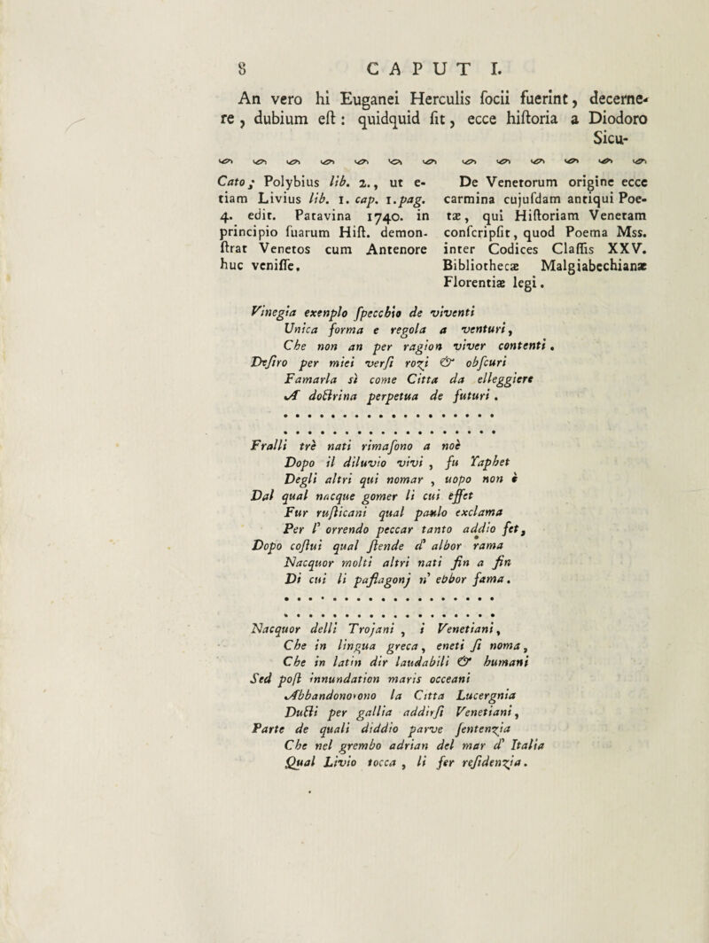 An vero hi Euganei Herculis focii fuerint, decerne¬ re , dubium eft: quidquid fit, ecce hiftoria a Diodoro Sicu- Cato; Polybius lib, 2., ut e- tiam Livius lib. i. cap, i>pag. 4. edit. Patavina 1740. in principio fuarum Hift. demon- ftrat Venetos cum Antenore huc vcniflc. De Venetorum origine ecce carmina cujufdam antiqui Poe- t£B, qui Hiftoriam Venetam confcripfit, quod Poema Mss. inter Codices Claffis XXV. Bibliothecas Malgiabcchianz Florentiae legi. Vlnegta exenplo fpeccbio de viventi Unica forma e regola a venturi y Che non an per ragion viver contenti. Dvjiro per miei verft ro^i & obfcuri Famarla sl come Citta da elleggiere dobirina perpetua de futuri. Fralli tre nati rimafono a noh Dopo il diluvio vivi , fu Taphet Degli altri qui nomar , uopo non i Dal qual nacque gomer li cui effet Fur rufiicani qual paulo exclama Per r orrendo peccar tanto addio fet, Dopo cojlui qual flende cC albor rama Nacquor molti altri nati fin a fin Di cui li pafiagonj n ebbor fama» Nacquor delli Trojani , i Venetiani y Che in lingua greca, eneti fi noma y Che in latin dir laudabili & humani Sed pofl innundation maris occeani »/fbbandonoyono la Citta Lucergnia Dubii per gallia addirfi Venetiani y Parte de quali diddio parve fentenefa Che nel grembo adrian dei mar d' Italia Qual Livio tocca , li fer refiden^ia»