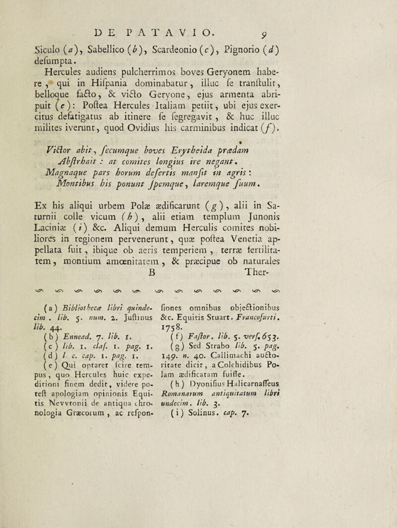 5^ Siculo (/2)5 Sabellico (^), Scardeonio (c), Pignorio (i/) defumpta. Hercules audiens pulcherrimos boves Geryonem habe¬ re , qui in Hifpania dominabatur, illuc fe tranftulir, belloque fa61;o, & vi(51;o Geryone, ejus armenta abri¬ puit {c)\ Poftea Hercules Italiam petiit, ubi ejus exer¬ citus defatigatus ab itinere fe fegregavit , & huc illuc milites iverunt, quod Ovidius his carminibus indicat (/). V V't6lor abtP ^ fecumque boves Krypbetda pradam Abjirhatp : ap comipes longius ire negant, Magnaque pars horum defertis manftP in agris t Montibus his ponufit Jpemque^ laremque fuum. Ex his aliqui urbem Polie aedificarunt {g)-, alii in Sa¬ turnii colle vicum (h) ^ alii etiam templum Junonis Lacinlaj {i) &c. Aliqui demum Herculis comites nobi¬ liores in regionem pervenerunt, quse poftea Venetia ap¬ pellata fuit, ibique ob acris temperiem , iqux fertilita¬ tem , montium amoenitatem , & praecipue ob naturales B Ther- WSTj «.<5^ ( a ) Btbliotbecie libri quinde~ cim . lib. 5. num, 2. Juftinus lib. 44. (b) Ennead. 7. lib. i. (c ) lib. I. claf. I. pag. i. ( d ) l c. cap. I. pag. i. (e) Qui oprarer Icire tem¬ pus , quo Hercules huic expe- dirioni finem dedit, videre po- teft apologiam opinionis Equi¬ tis Nevvtonii de antiqua chro- fiones omnibus obie6lionibus &c. Equitis Stuart. Francofurti, 1758. ( f) Fajlor. lib. 5. verf,6^^. (g) Sed Serabo lib. 5. pag, 147. «. 40. Callimachi au6Io- ritate dicit, aColchidibus Po- lam azdificatam fuifie. ( h ) Dyonifius Halicarnafleus Romanarum antiquitatum libri undecim. lib.